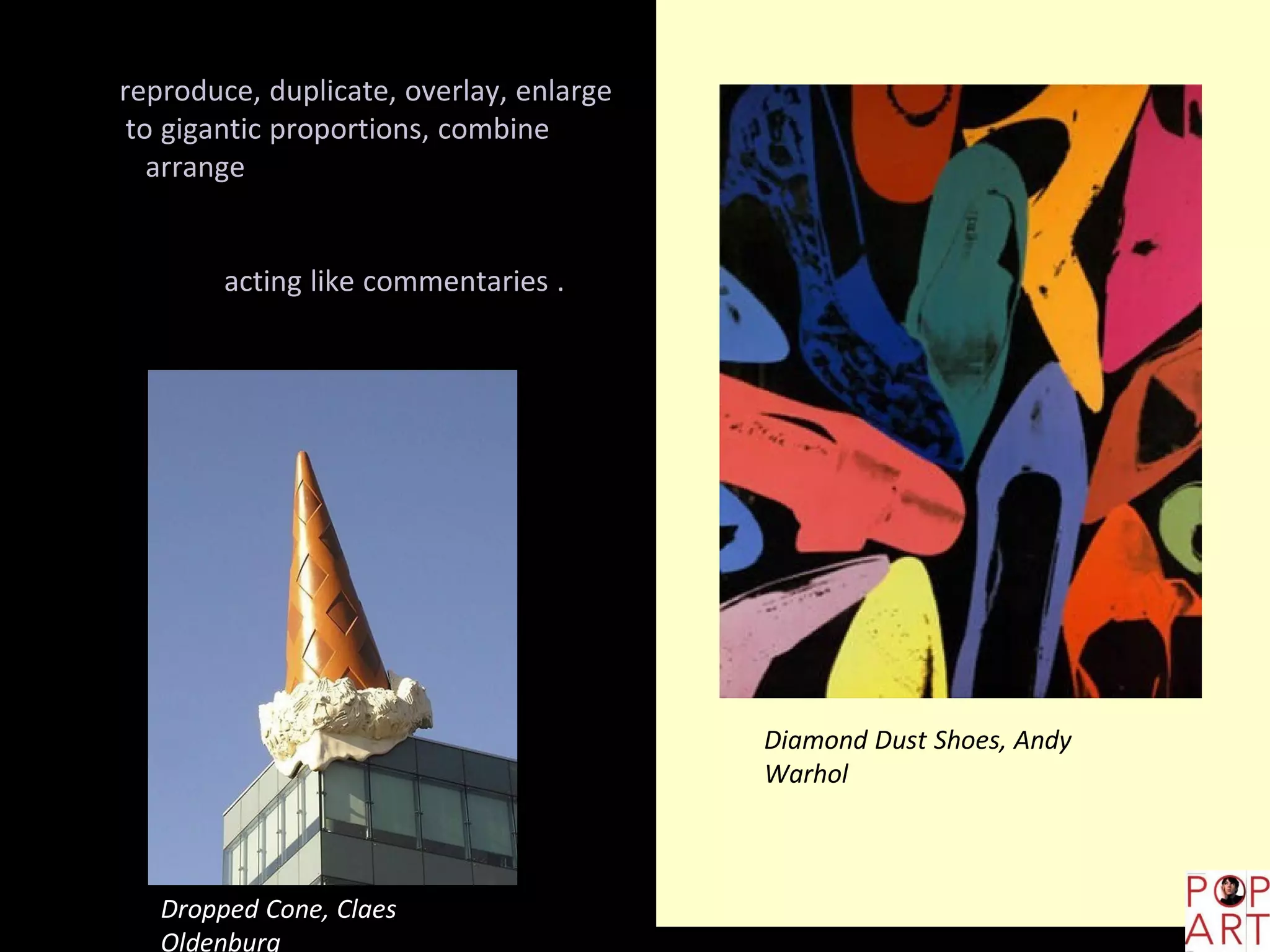 American pop artists used to
reproduce, duplicate, overlay, enlarge
to gigantic proportions, combine and
arrange endless visual details that
represented the American culture and
society, introducing transformations
and acting like commentaries .
Dropped Cone, Claes
Oldenburg
Diamond Dust Shoes, Andy
Warhol
 