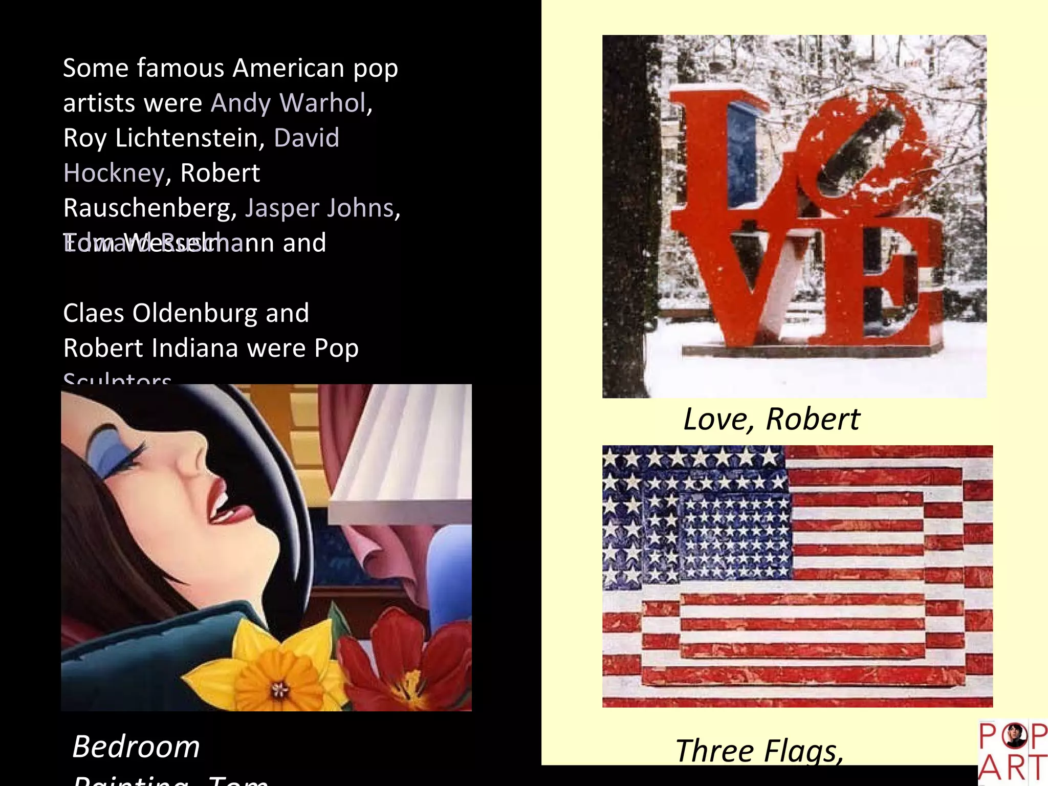 Some famous American pop
artists were Andy Warhol,
Roy Lichtenstein, David
Hockney, Robert
Rauschenberg, Jasper Johns,
Tom Wesselmann andEdward Ruscha.
Claes Oldenburg and
Robert Indiana were Pop
Sculptors.
Bedroom
Love, Robert
Indiana
Three Flags,
 