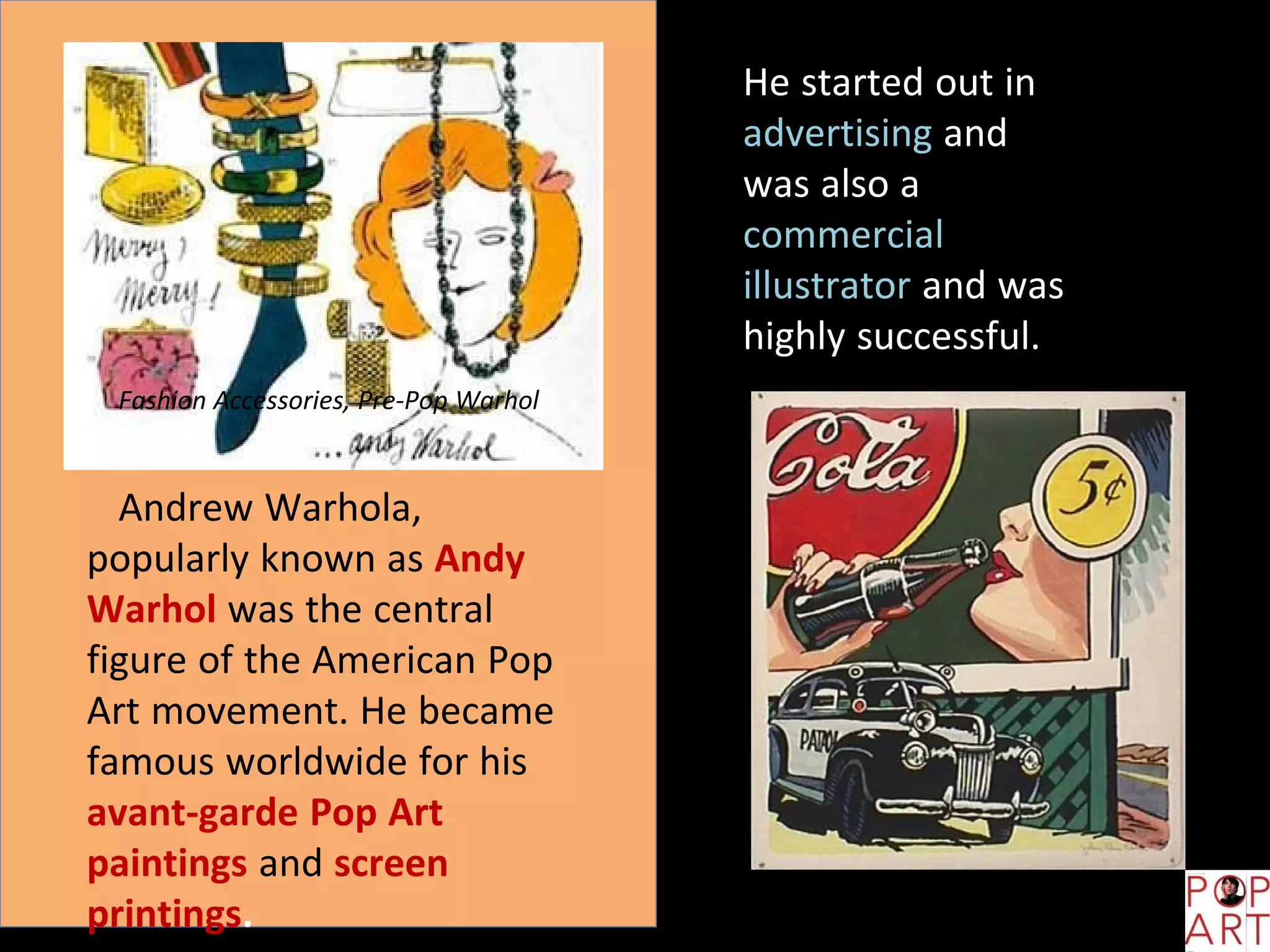Fashion Accessories, Pre-Pop Warhol
Andrew Warhola,
popularly known as Andy
Warhol was the central
figure of the American Pop
Art movement. He became
famous worldwide for his
avant-garde Pop Art
paintings and screen
printings.
He started out in
advertising and
was also a
commercial
illustrator and was
highly successful.
 