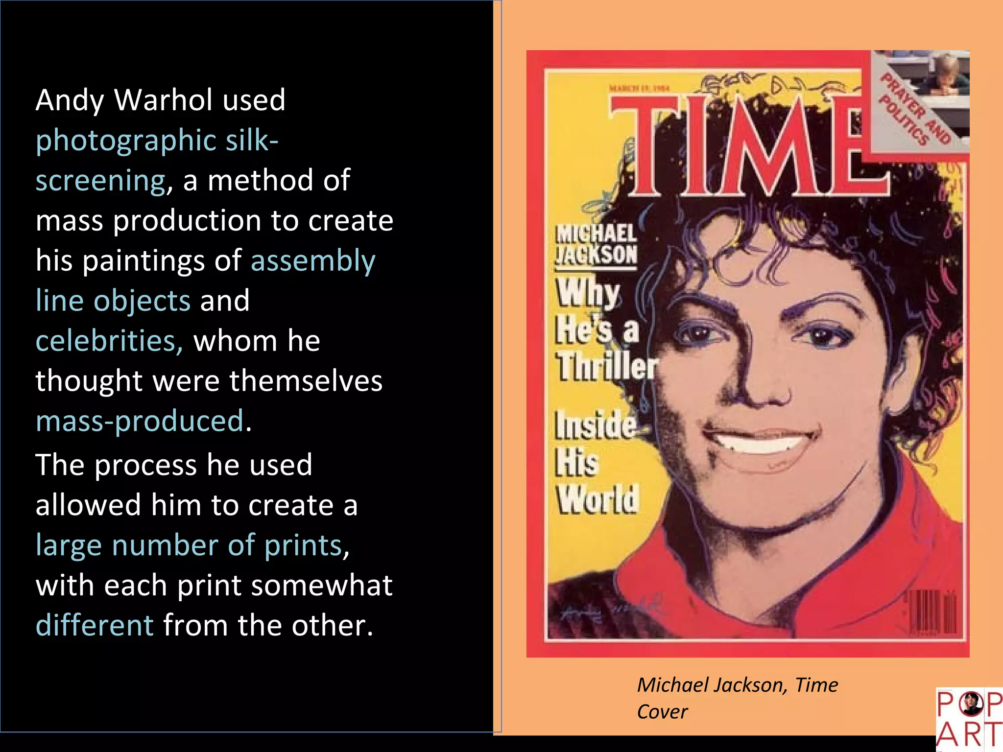 Andy Warhol used
photographic silk-
screening, a method of
mass production to create
his paintings of assembly
line objects and
celebrities, whom he
thought were themselves
mass-produced.
The process he used
allowed him to create a
large number of prints,
with each print somewhat
different from the other.
Michael Jackson, Time
Cover
 