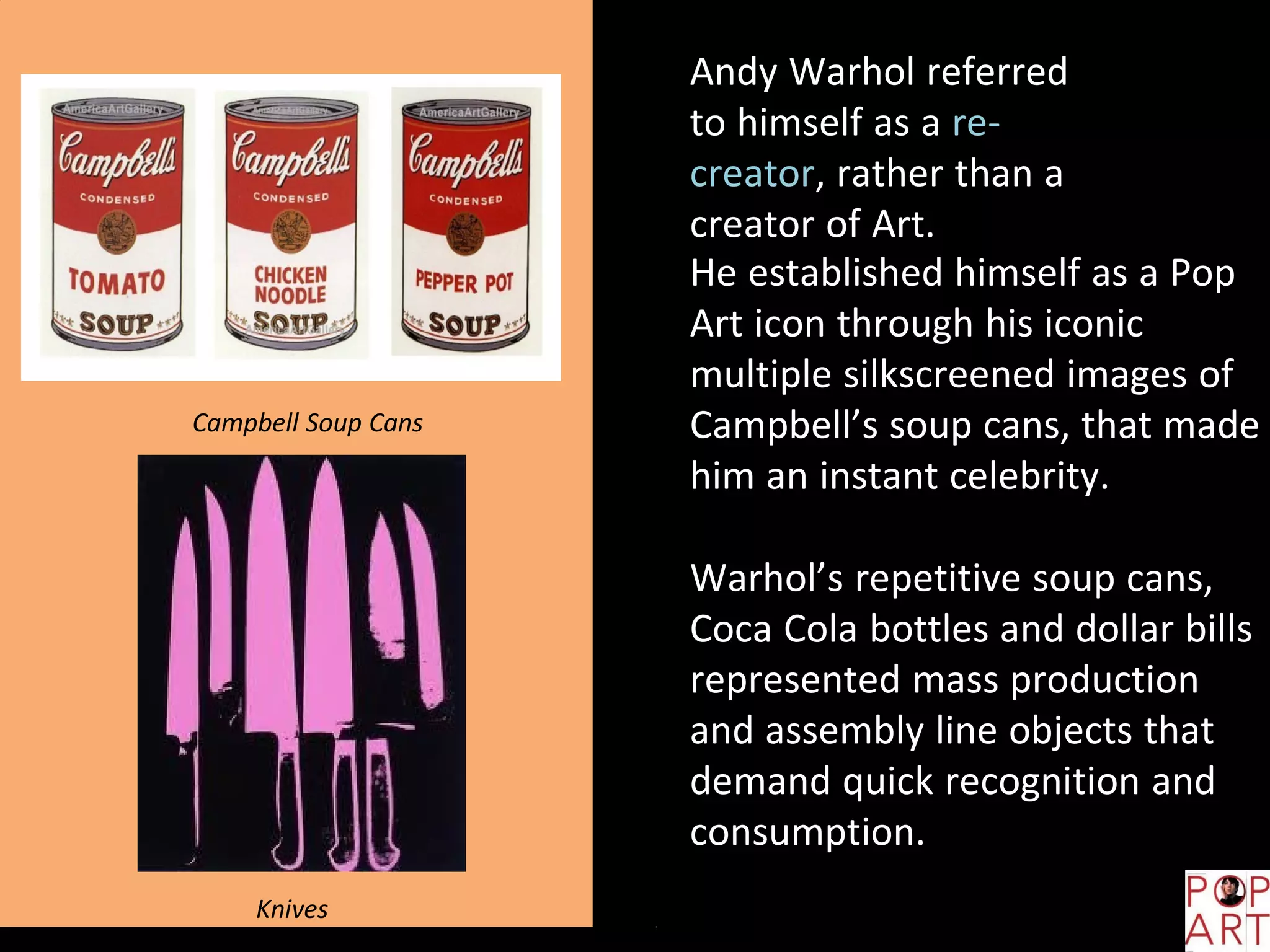 Andy Warhol referred
to himself as a re-
creator, rather than a
creator of Art.
He established himself as a Pop
Art icon through his iconic
multiple silkscreened images of
Campbell’s soup cans, that made
him an instant celebrity.
Warhol’s repetitive soup cans,
Coca Cola bottles and dollar bills
represented mass production
and assembly line objects that
demand quick recognition and
consumption.
Campbell Soup Cans
Knives
 