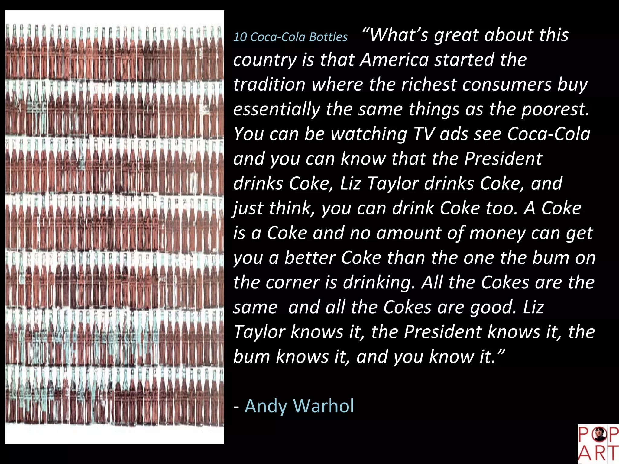 10 Coca-Cola Bottles “What’s great about this
country is that America started the
tradition where the richest consumers buy
essentially the same things as the poorest.
You can be watching TV ads see Coca-Cola
and you can know that the President
drinks Coke, Liz Taylor drinks Coke, and
just think, you can drink Coke too. A Coke
is a Coke and no amount of money can get
you a better Coke than the one the bum on
the corner is drinking. All the Cokes are the
same and all the Cokes are good. Liz
Taylor knows it, the President knows it, the
bum knows it, and you know it.”
- Andy Warhol
 