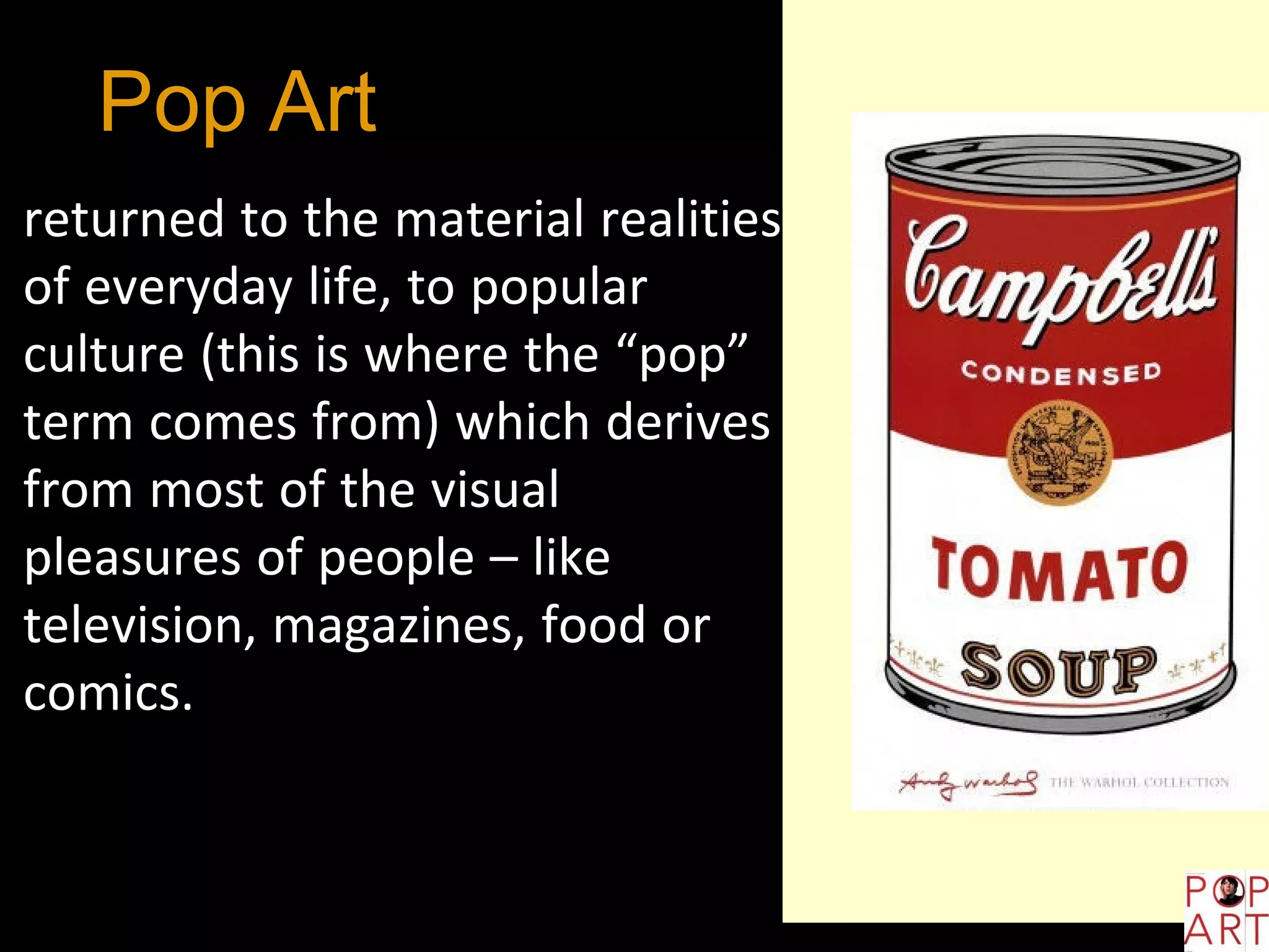 Pop Art is an
art style thatreturned to the material realities
of everyday life, to popular
culture (this is where the “pop”
term comes from) which derives
from most of the visual
pleasures of people – like
television, magazines, food or
comics.
 