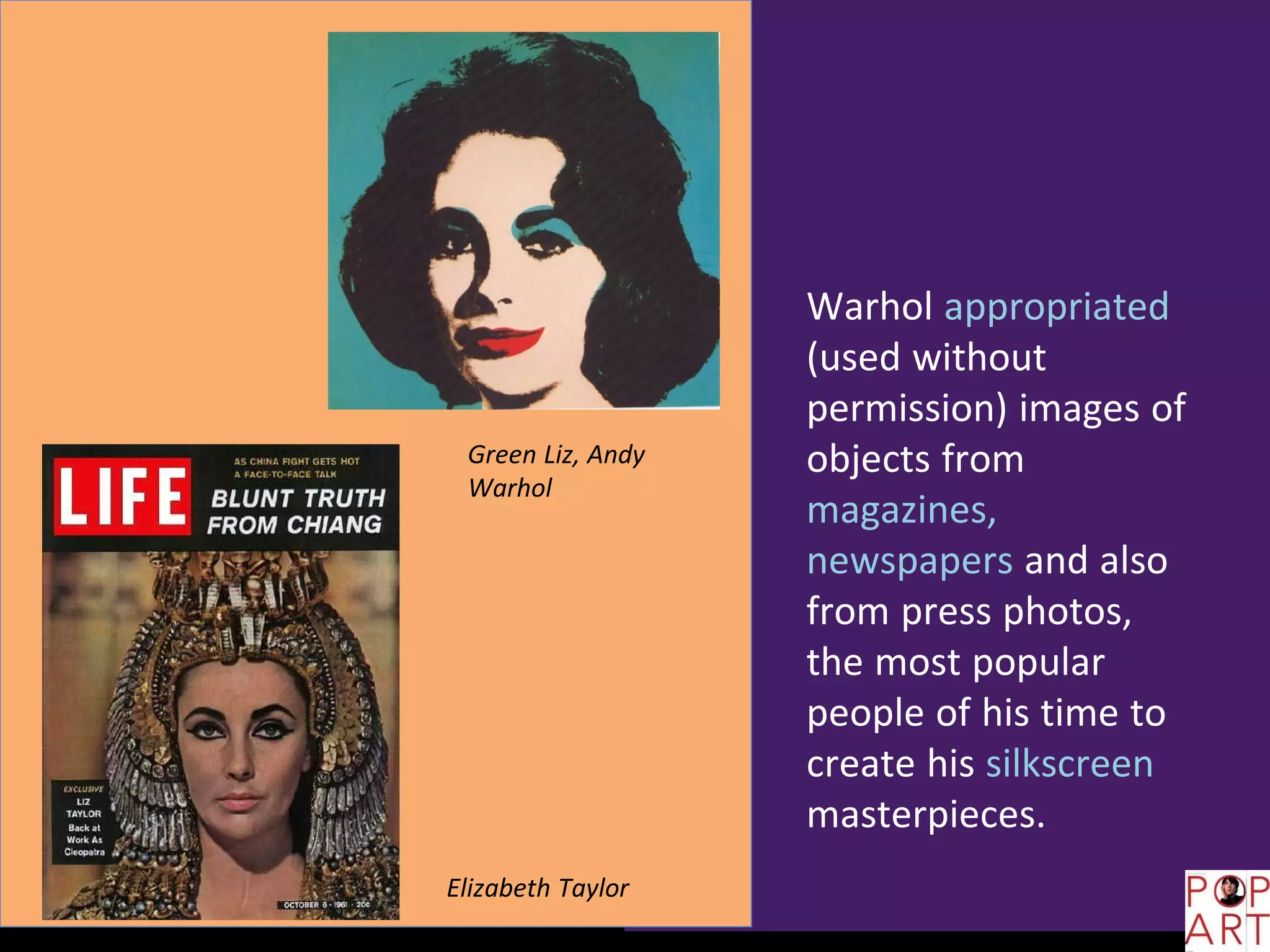Warhol appropriated
(used without
permission) images of
objects from
magazines,
newspapers and also
from press photos,
the most popular
people of his time to
create his silkscreen
masterpieces.
Elizabeth Taylor
Green Liz, Andy
Warhol
 