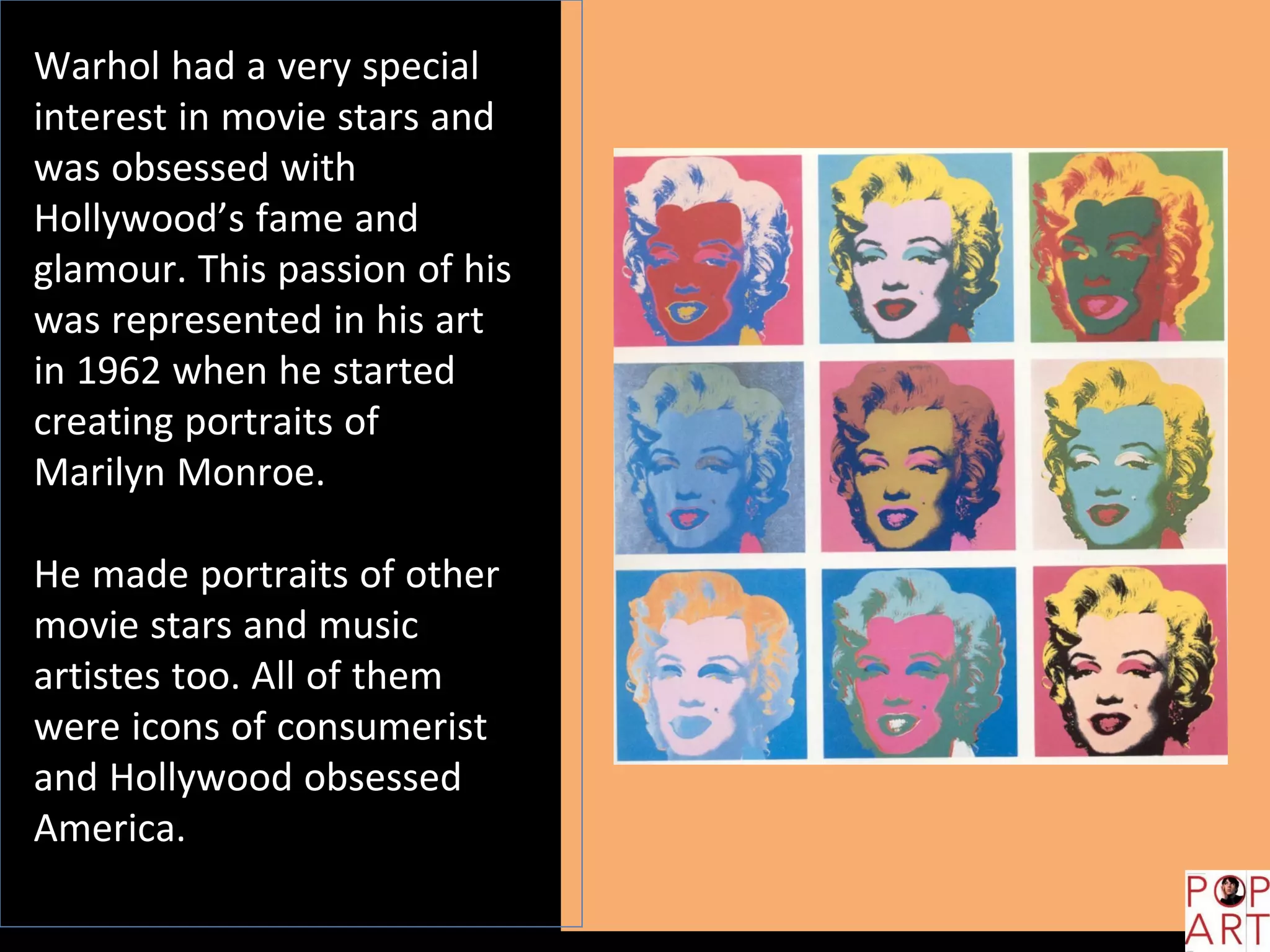 Warhol had a very special
interest in movie stars and
was obsessed with
Hollywood’s fame and
glamour. This passion of his
was represented in his art
in 1962 when he started
creating portraits of
Marilyn Monroe.
He made portraits of other
movie stars and music
artistes too. All of them
were icons of consumerist
and Hollywood obsessed
America.
 