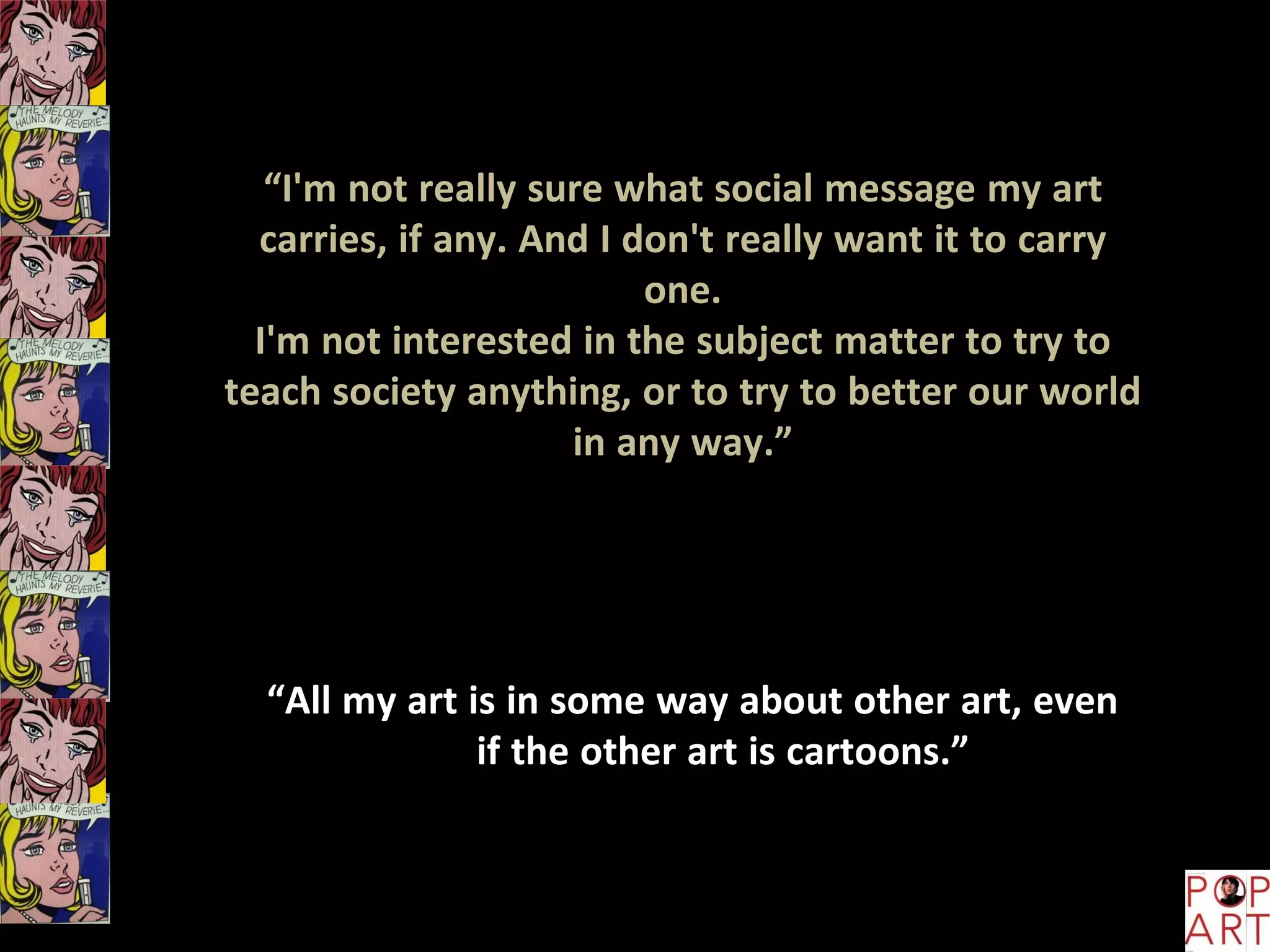 “I'm not really sure what social message my art
carries, if any. And I don't really want it to carry
one.
I'm not interested in the subject matter to try to
teach society anything, or to try to better our world
in any way.”
“All my art is in some way about other art, even
if the other art is cartoons.”
 