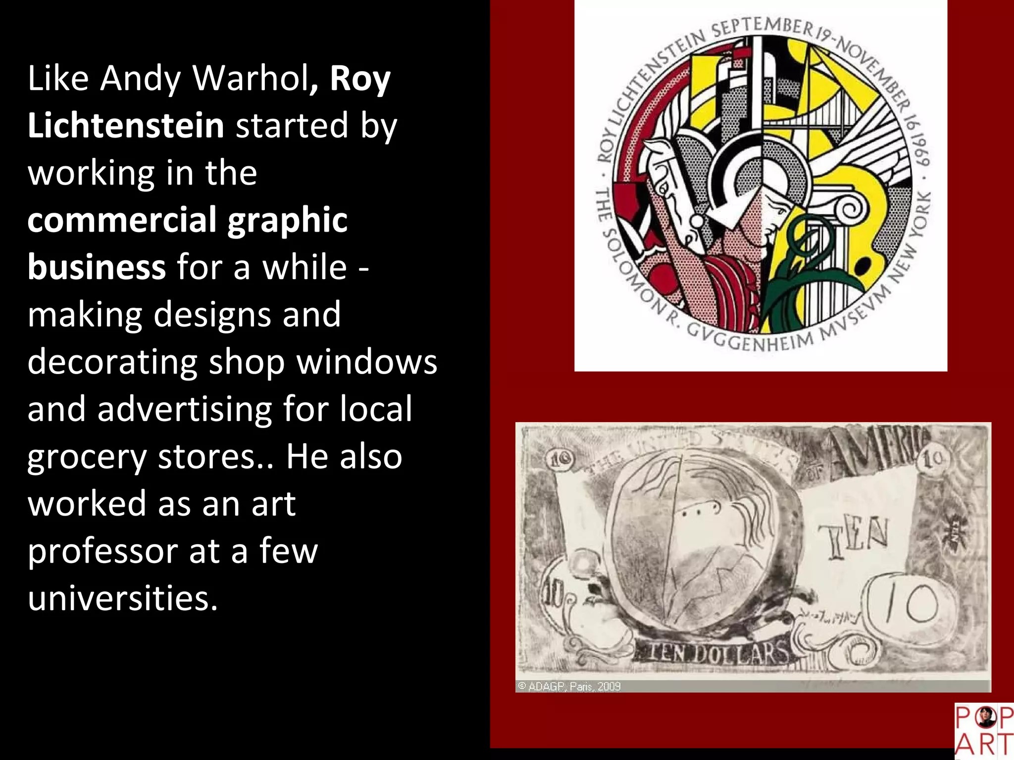 Like Andy Warhol, Roy
Lichtenstein started by
working in the
commercial graphic
business for a while -
making designs and
decorating shop windows
and advertising for local
grocery stores.. He also
worked as an art
professor at a few
universities.
 