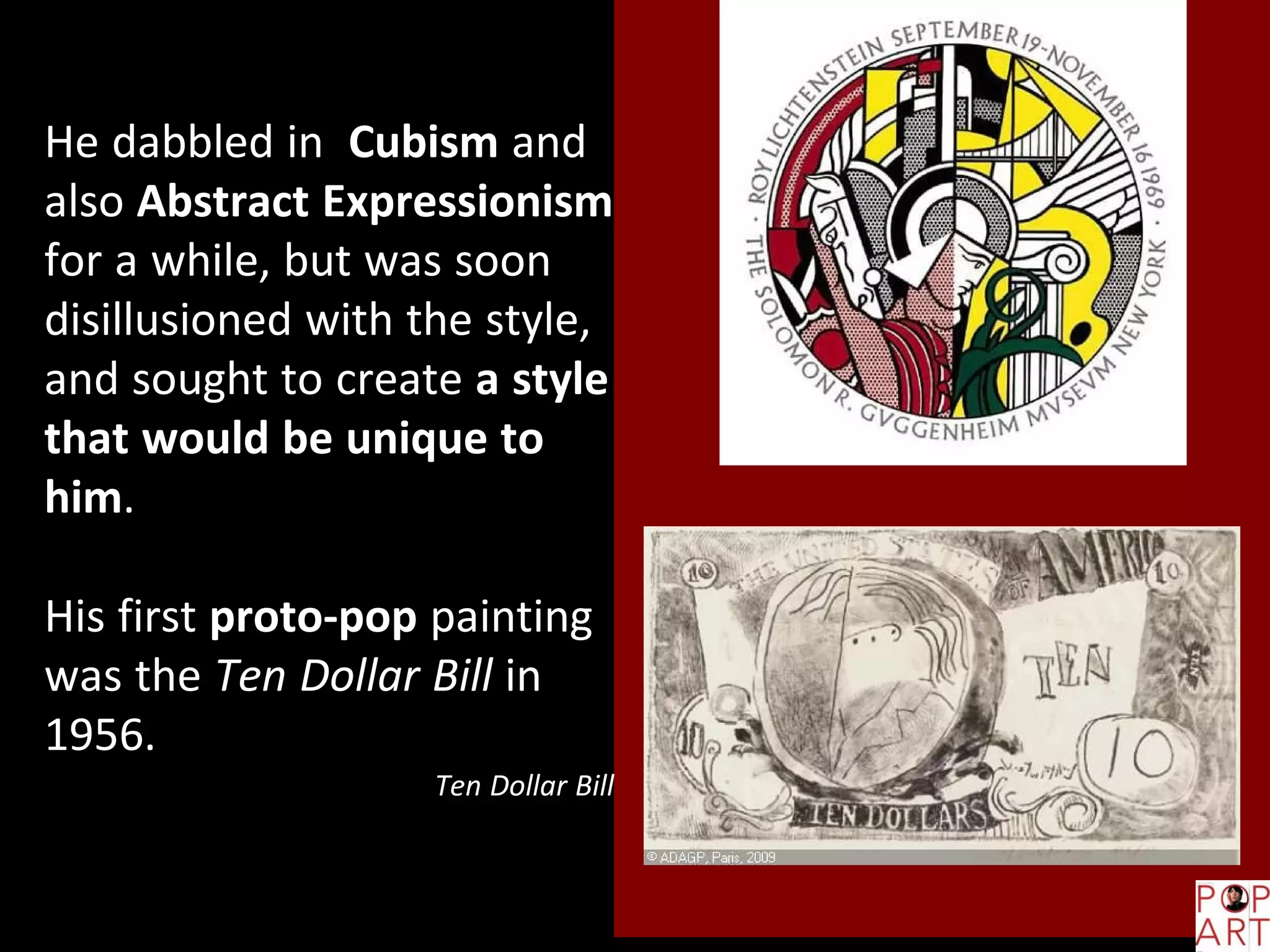 He dabbled in Cubism and
also Abstract Expressionism
for a while, but was soon
disillusioned with the style,
and sought to create a style
that would be unique to
him.
His first proto-pop painting
was the Ten Dollar Bill in
1956.
Ten Dollar Bill
 