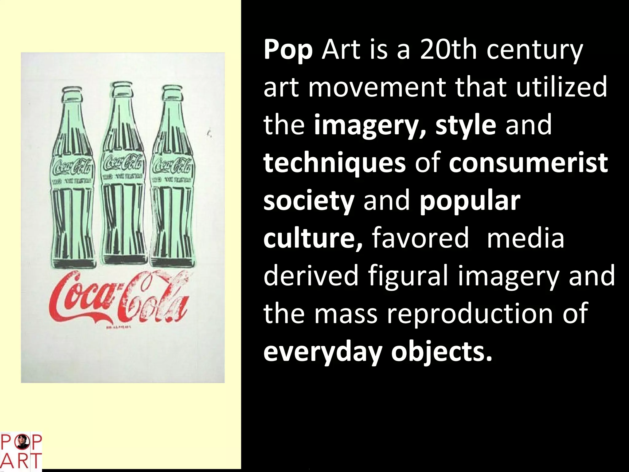 Pop Art is a 20th century
art movement that utilized
the imagery, style and
techniques of consumerist
society and popular
culture, favored media
derived figural imagery and
the mass reproduction of
everyday objects.
 