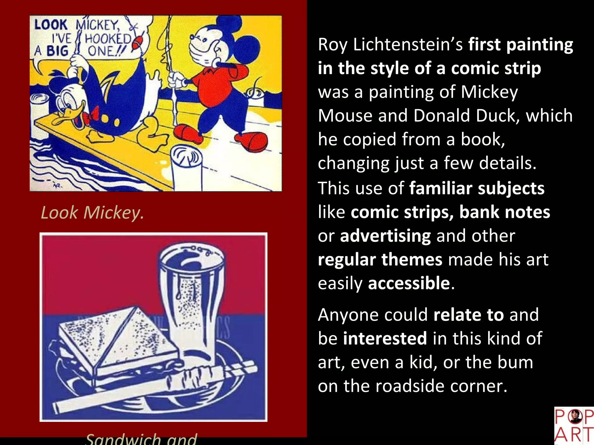 Look Mickey.
Roy Lichtenstein’s first painting
in the style of a comic strip
was a painting of Mickey
Mouse and Donald Duck, which
he copied from a book,
changing just a few details.
This use of familiar subjects
like comic strips, bank notes
or advertising and other
regular themes made his art
easily accessible.
Anyone could relate to and
be interested in this kind of
art, even a kid, or the bum
on the roadside corner.
 