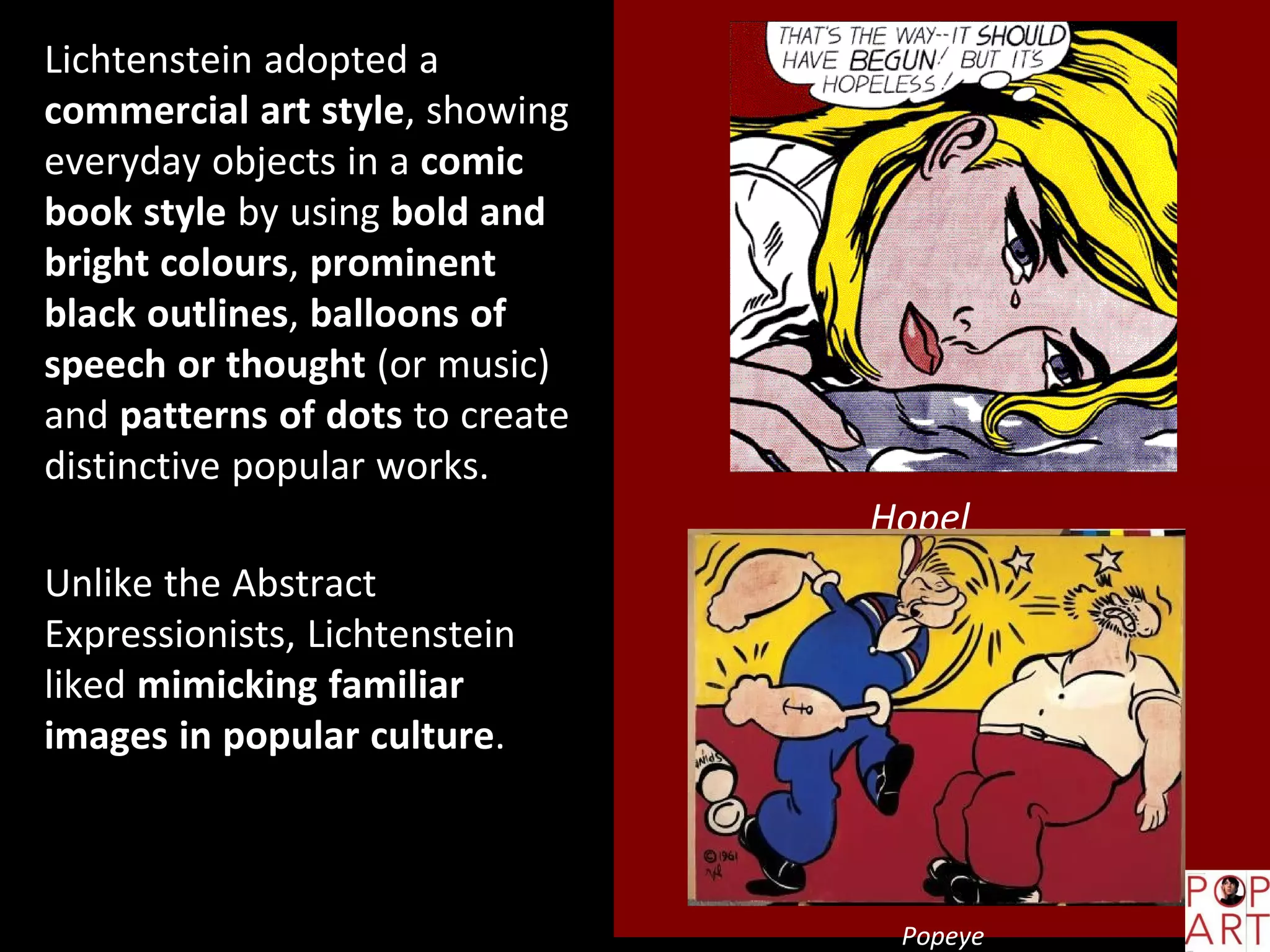 Hopel
ess
Popeye
Lichtenstein adopted a
commercial art style, showing
everyday objects in a comic
book style by using bold and
bright colours, prominent
black outlines, balloons of
speech or thought (or music)
and patterns of dots to create
distinctive popular works.
Unlike the Abstract
Expressionists, Lichtenstein
liked mimicking familiar
images in popular culture.
 