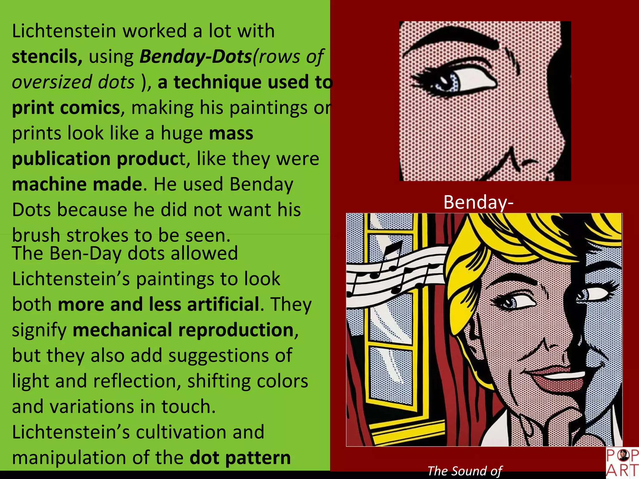Benday-
Dots
The Sound of
Lichtenstein worked a lot with
stencils, using Benday-Dots(rows of
oversized dots ), a technique used to
print comics, making his paintings or
prints look like a huge mass
publication product, like they were
machine made. He used Benday
Dots because he did not want his
brush strokes to be seen.
The Ben-Day dots allowed
Lichtenstein’s paintings to look
both more and less artificial. They
signify mechanical reproduction,
but they also add suggestions of
light and reflection, shifting colors
and variations in touch.
Lichtenstein’s cultivation and
manipulation of the dot pattern
 