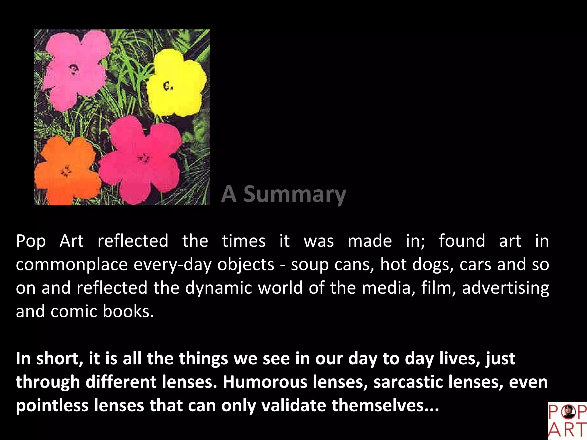 Pop Art reflected the times it was made in; found art in
commonplace every-day objects - soup cans, hot dogs, cars and so
on and reflected the dynamic world of the media, film, advertising
and comic books.
In short, it is all the things we see in our day to day lives, just
through different lenses. Humorous lenses, sarcastic lenses, even
pointless lenses that can only validate themselves...
A Summary
 