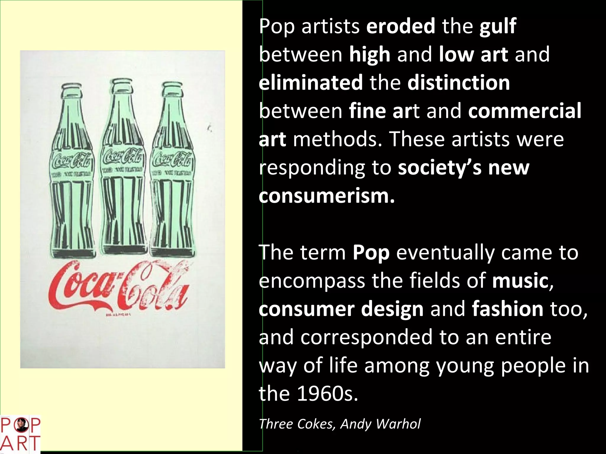 Pop artists eroded the gulf
between high and low art and
eliminated the distinction
between fine art and commercial
art methods. These artists were
responding to society’s new
consumerism.
The term Pop eventually came to
encompass the fields of music,
consumer design and fashion too,
and corresponded to an entire
way of life among young people in
the 1960s.
Three Cokes, Andy Warhol
 