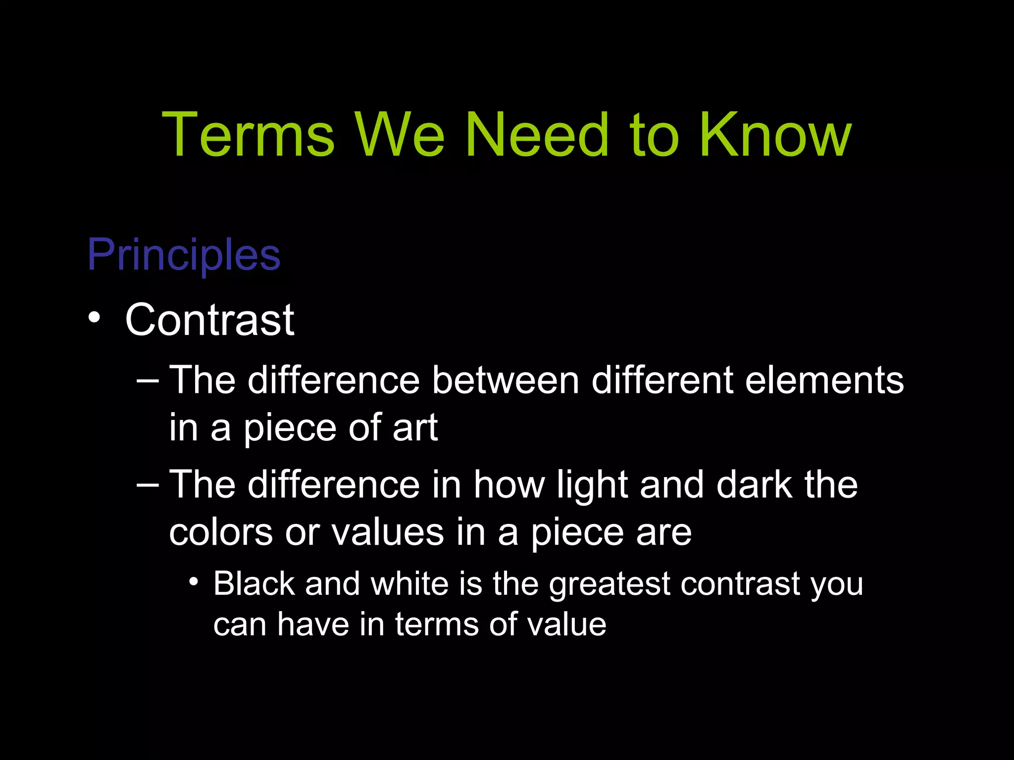 Terms We Need to Know
Principles
• Contrast
– The difference between different elements
in a piece of art
– The difference in how light and dark the
colors or values in a piece are
• Black and white is the greatest contrast you
can have in terms of value
 