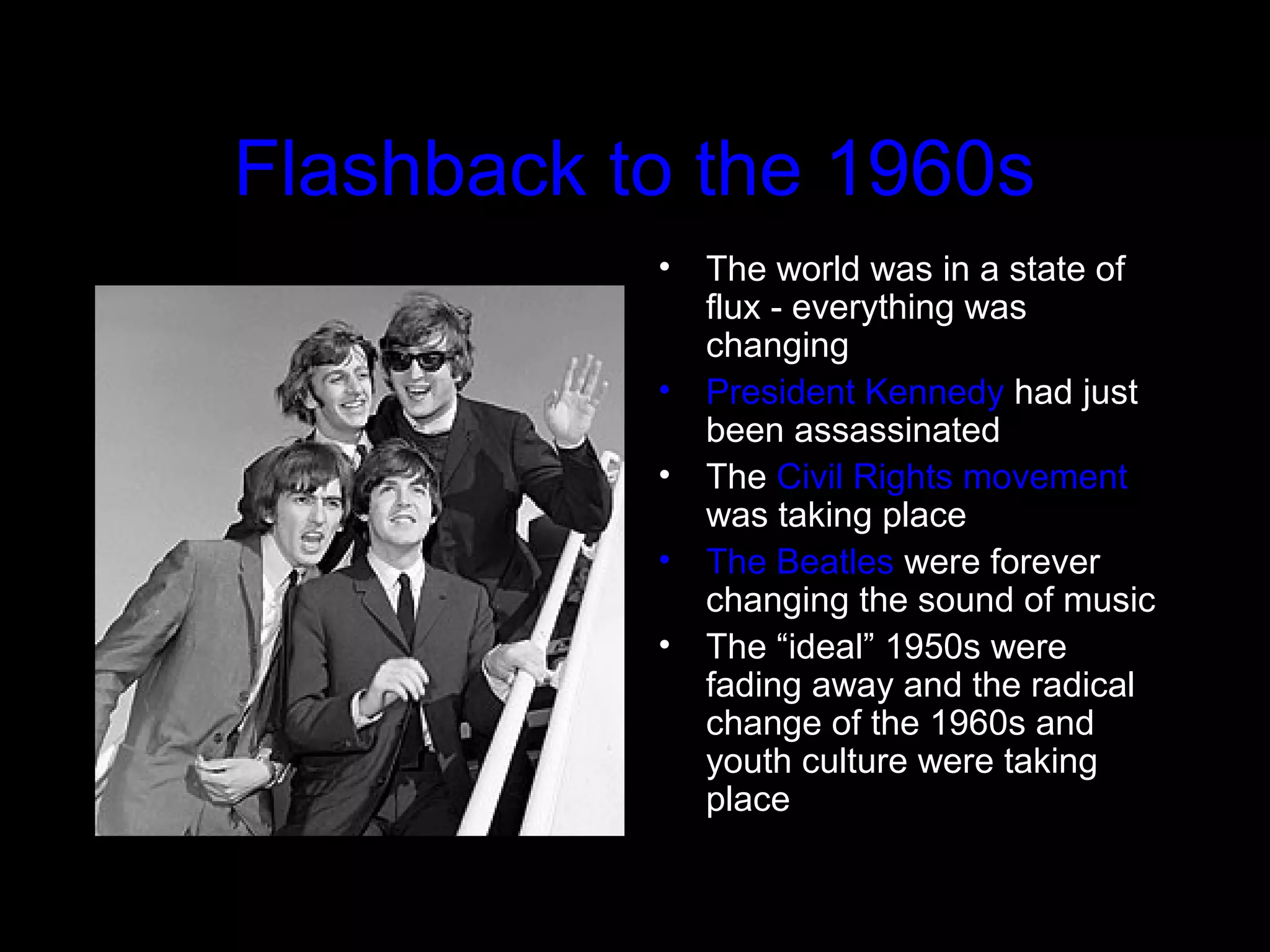 Flashback to the 1960s
• The world was in a state of
flux - everything was
changing
• President Kennedy had just
been assassinated
• The Civil Rights movement
was taking place
• The Beatles were forever
changing the sound of music
• The “ideal” 1950s were
fading away and the radical
change of the 1960s and
youth culture were taking
place
 