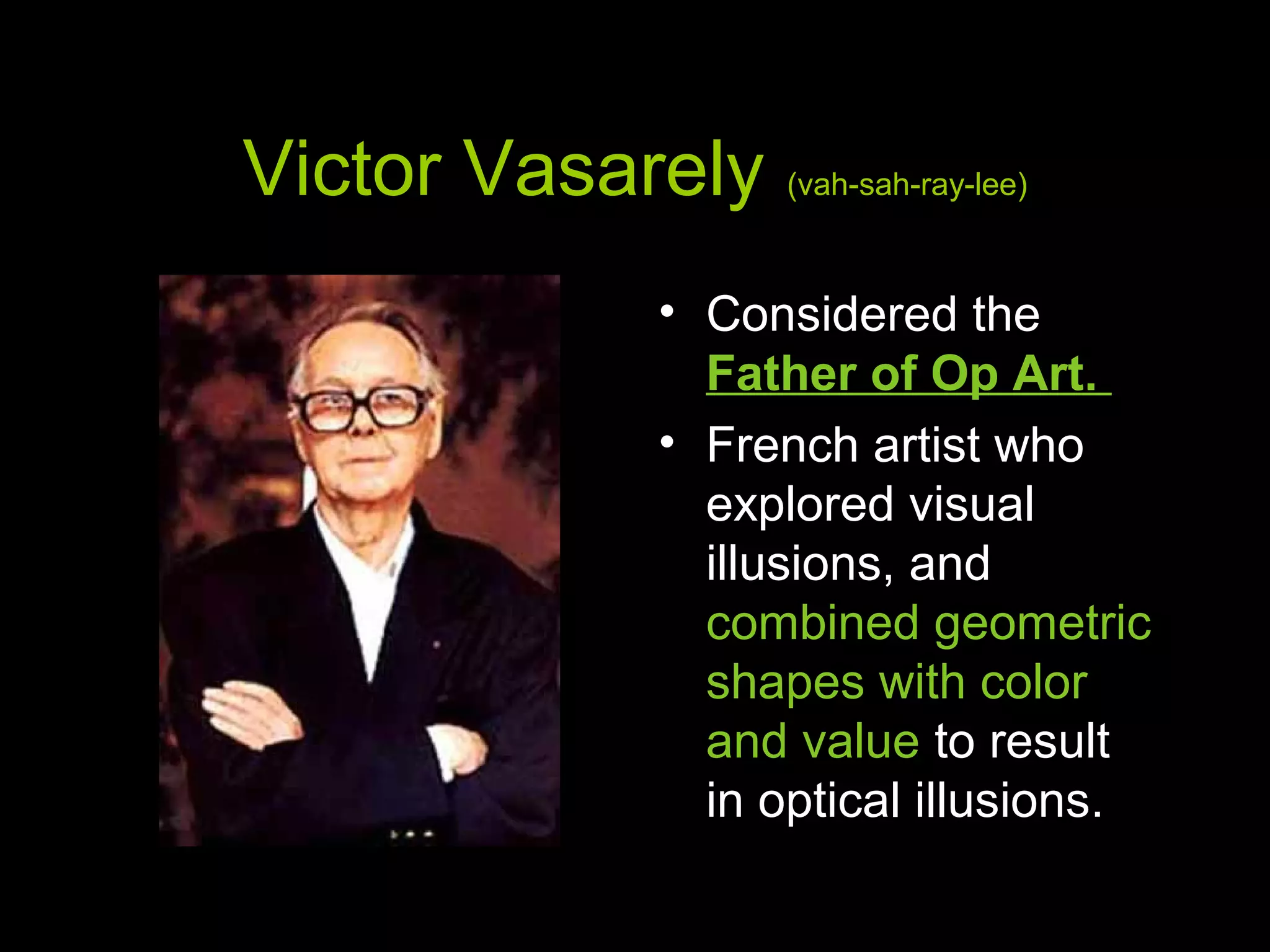 Victor Vasarely (vah-sah-ray-lee)
• Considered the
Father of Op Art.
• French artist who
explored visual
illusions, and
combined geometric
shapes with color
and value to result
in optical illusions.
 