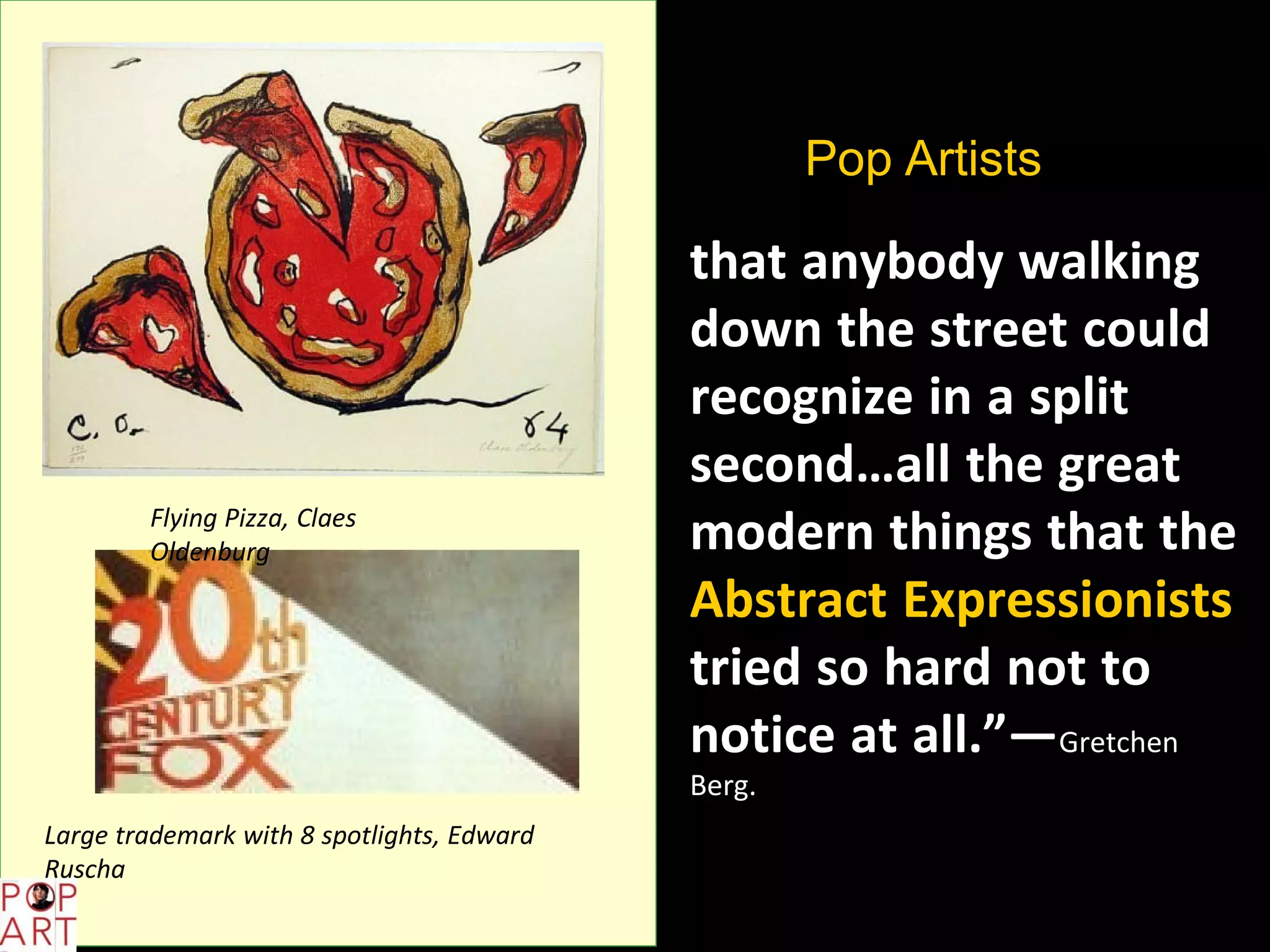 “Pop Artists did
images
that anybody walking
down the street could
recognize in a split
second…all the great
modern things that the
Abstract Expressionists
tried so hard not to
notice at all.”—Gretchen
Berg.
Flying Pizza, Claes
Oldenburg
Large trademark with 8 spotlights, Edward
Ruscha
 