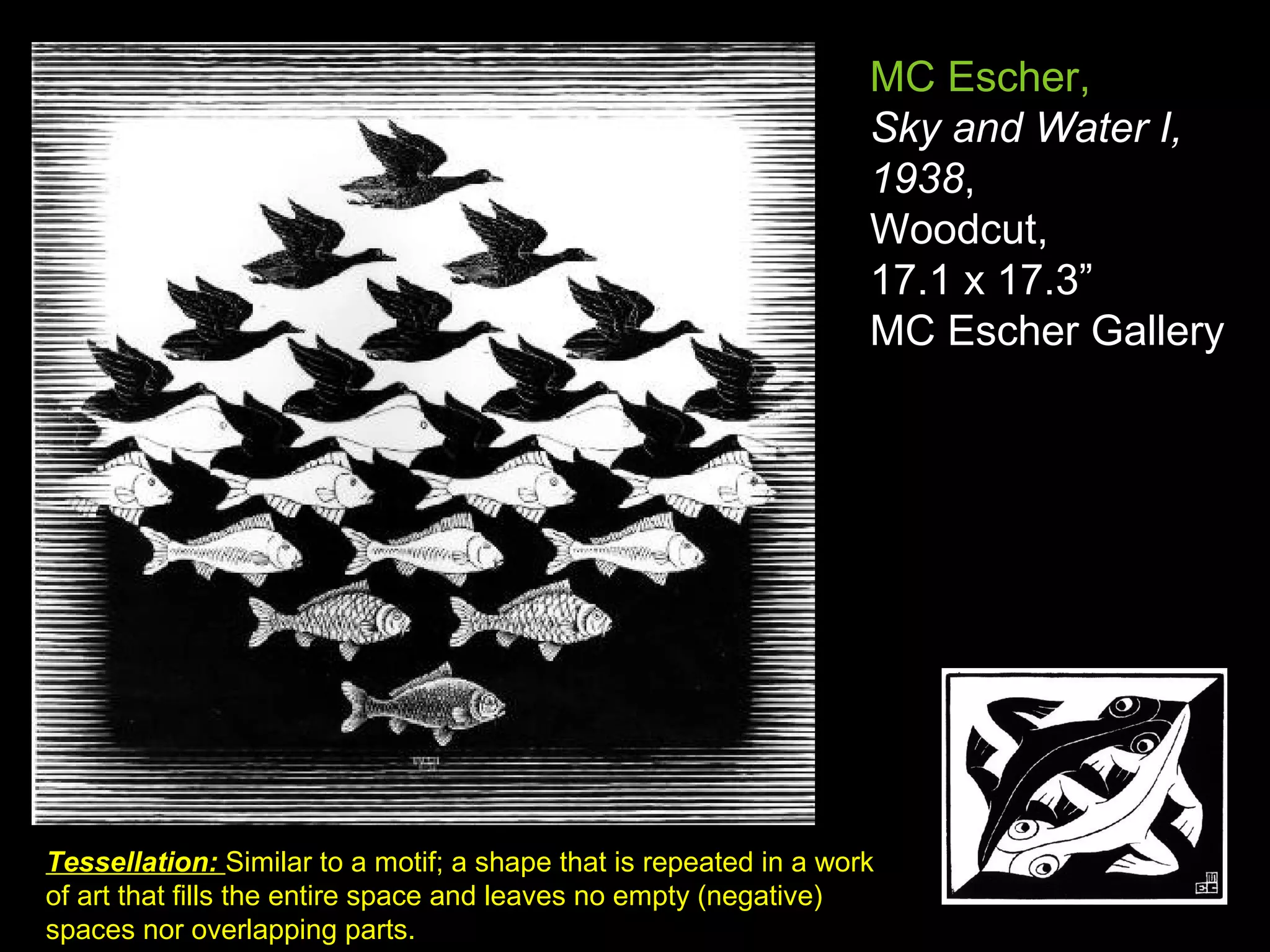 MC Escher,
Sky and Water I,
1938,
Woodcut,
17.1 x 17.3”
MC Escher Gallery
Tessellation: Similar to a motif; a shape that is repeated in a work
of art that fills the entire space and leaves no empty (negative)
spaces nor overlapping parts.
 