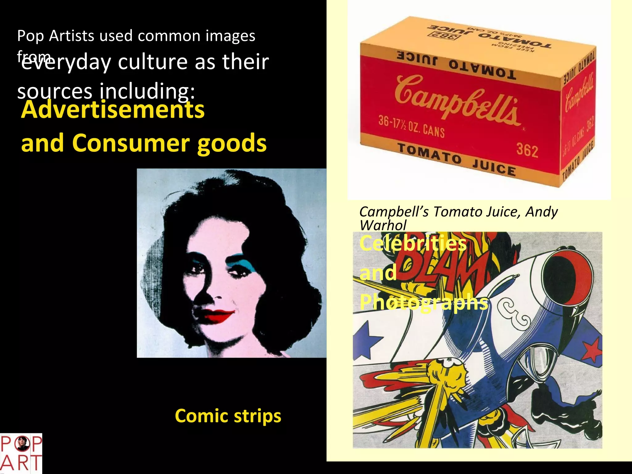 Pop Artists used common images
fromeveryday culture as their
sources including:
Advertisements
and Consumer goods
Campbell’s Tomato Juice, Andy
Warhol
Celebrities
and
Photographs
Silver Liz, Andy Warhol
Comic strips
Blam, Roy Lichtenstein
 