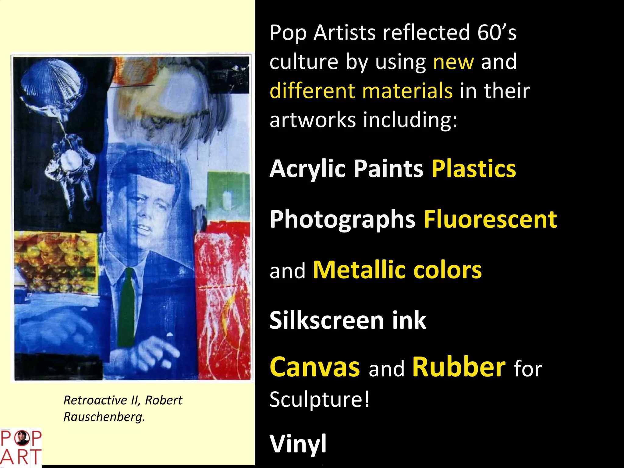 Pop Artists reflected 60’s
culture by using new and
different materials in their
artworks including:
Acrylic Paints Plastics
Photographs Fluorescent
and Metallic colors
Silkscreen ink
Canvas and Rubber for
Sculpture!
Vinyl
Retroactive II, Robert
Rauschenberg.
 