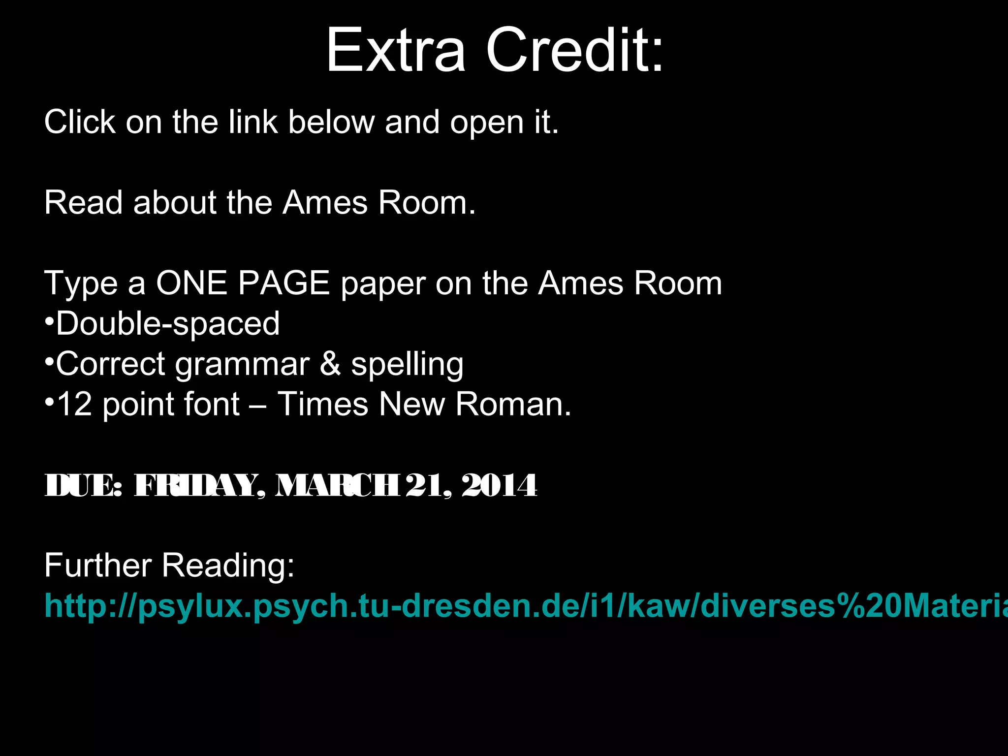 Extra Credit:
Click on the link below and open it.
Read about the Ames Room.
Type a ONE PAGE paper on the Ames Room
•Double-spaced
•Correct grammar & spelling
•12 point font – Times New Roman.
DUE: FRIDAY, MARCH21, 2014
Further Reading:
http://psylux.psych.tu-dresden.de/i1/kaw/diverses%20Materia
 