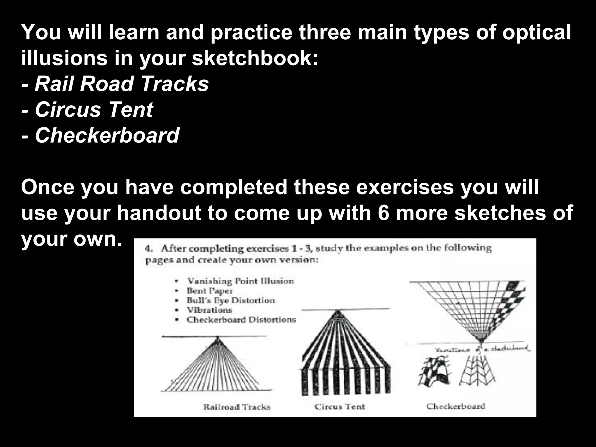 You will learn and practice three main types of optical
illusions in your sketchbook:
- Rail Road Tracks
- Circus Tent
- Checkerboard
Once you have completed these exercises you will
use your handout to come up with 6 more sketches of
your own.
 