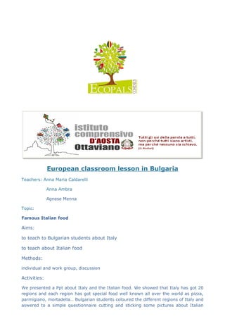 European classroom lesson in Bulgaria
Teachers: Anna Maria Caldarelli
Anna Ambra
Agnese Menna
Topic:
Famous Italian food
Aims:
to teach to Bulgarian students about Italy
to teach about Italian food
Methods:
individual and work group, discussion
Activities:
We presented a Ppt about Italy and the Italian food. We showed that Italy has got 20
regions and each region has got special food well known all over the world as pizza,
parmigiano, mortadella… Bulgarian students coloured the different regions of Italy and
aswered to a simple questionnaire cutting and sticking some pictures about Italian
 