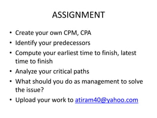 ASSIGNMENT
• Create your own CPM, CPA
• Identify your predecessors
• Compute your earliest time to finish, latest
time to finish
• Analyze your critical paths
• What should you do as management to solve
the issue?
• Upload your work to atiram40@yahoo.com
 