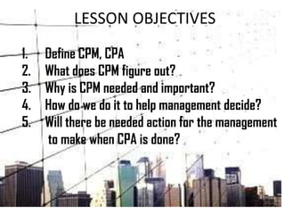 LESSON OBJECTIVES
1. Define CPM, CPA
2. What does CPM figure out?
3. Why is CPM needed and important?
4. How do we do it to help management decide?
5. Will there be needed action for the management
to make when CPA is done?
 