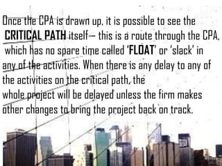 Once the CPA is drawn up, it is possible to see the
CRITICAL PATH itself – this is a route through the CPA,
which has no spare time called ‘FLOAT’ or ‘slack’ in
any of the activities. When there is any delay to any of
the activities on the critical path, the
whole project will be delayed unless the firm makes
other changes to bring the project back on track.
 