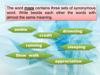 The word maze contains three sets of synonymous
word. Write beside each other the words with
almost the same meaning.
amble
credit
running sleeping
Slow walk
drowsing
appreciation
 