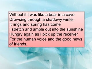 Without it I was like a bear in a cave
Drowsing through a shadowy winter
It rings and spring has come
I stretch and amble out into the sunshine
Hungry again as I pick up the receiver
For the human voice and the good news
of friends.
 