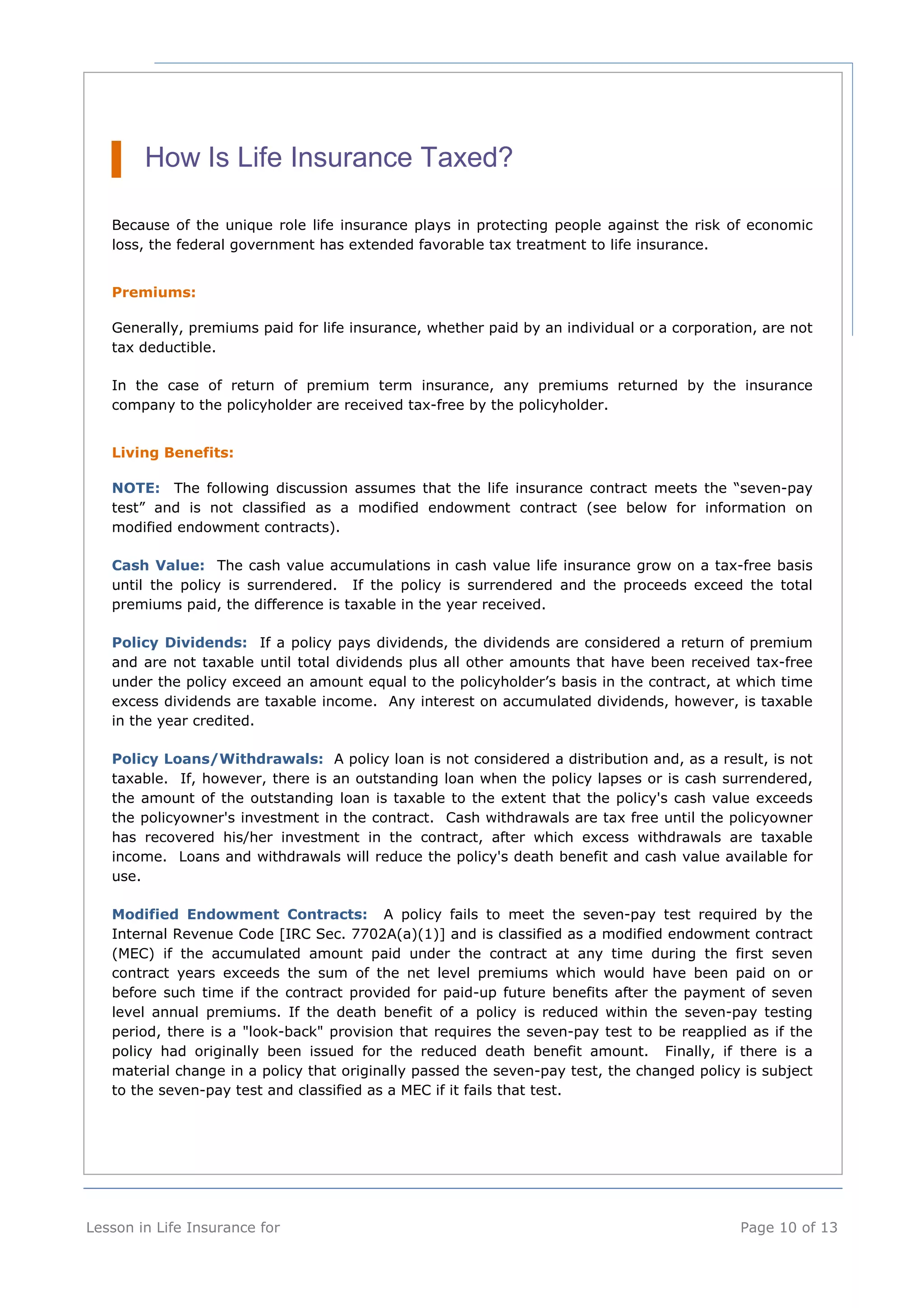 How Is Life Insurance Taxed? 
Because of the unique role life insurance plays in protecting people against the risk of economic 
loss, the federal government has extended favorable tax treatment to life insurance. 
Premiums: 
Generally, premiums paid for life insurance, whether paid by an individual or a corporation, are not 
tax deductible. 
In the case of return of premium term insurance, any premiums returned by the insurance 
company to the policyholder are received tax-free by the policyholder. 
Living Benefits: 
NOTE: The following discussion assumes that the life insurance contract meets the “seven-pay 
test” and is not classified as a modified endowment contract (see below for information on 
modified endowment contracts). 
Cash Value: The cash value accumulations in cash value life insurance grow on a tax-free basis 
until the policy is surrendered. If the policy is surrendered and the proceeds exceed the total 
premiums paid, the difference is taxable in the year received. 
Policy Dividends: If a policy pays dividends, the dividends are considered a return of premium 
and are not taxable until total dividends plus all other amounts that have been received tax-free 
under the policy exceed an amount equal to the policyholder’s basis in the contract, at which time 
excess dividends are taxable income. Any interest on accumulated dividends, however, is taxable 
in the year credited. 
Policy Loans/Withdrawals: A policy loan is not considered a distribution and, as a result, is not 
taxable. If, however, there is an outstanding loan when the policy lapses or is cash surrendered, 
the amount of the outstanding loan is taxable to the extent that the policy's cash value exceeds 
the policyowner's investment in the contract. Cash withdrawals are tax free until the policyowner 
has recovered his/her investment in the contract, after which excess withdrawals are taxable 
income. Loans and withdrawals will reduce the policy's death benefit and cash value available for 
use. 
Modified Endowment Contracts: A policy fails to meet the seven-pay test required by the 
Internal Revenue Code [IRC Sec. 7702A(a)(1)] and is classified as a modified endowment contract 
(MEC) if the accumulated amount paid under the contract at any time during the first seven 
contract years exceeds the sum of the net level premiums which would have been paid on or 
before such time if the contract provided for paid-up future benefits after the payment of seven 
level annual premiums. If the death benefit of a policy is reduced within the seven-pay testing 
period, there is a "look-back" provision that requires the seven-pay test to be reapplied as if the 
policy had originally been issued for the reduced death benefit amount. Finally, if there is a 
material change in a policy that originally passed the seven-pay test, the changed policy is subject 
to the seven-pay test and classified as a MEC if it fails that test. 
Lesson in Life Insurance for Page 10 of 13 
 