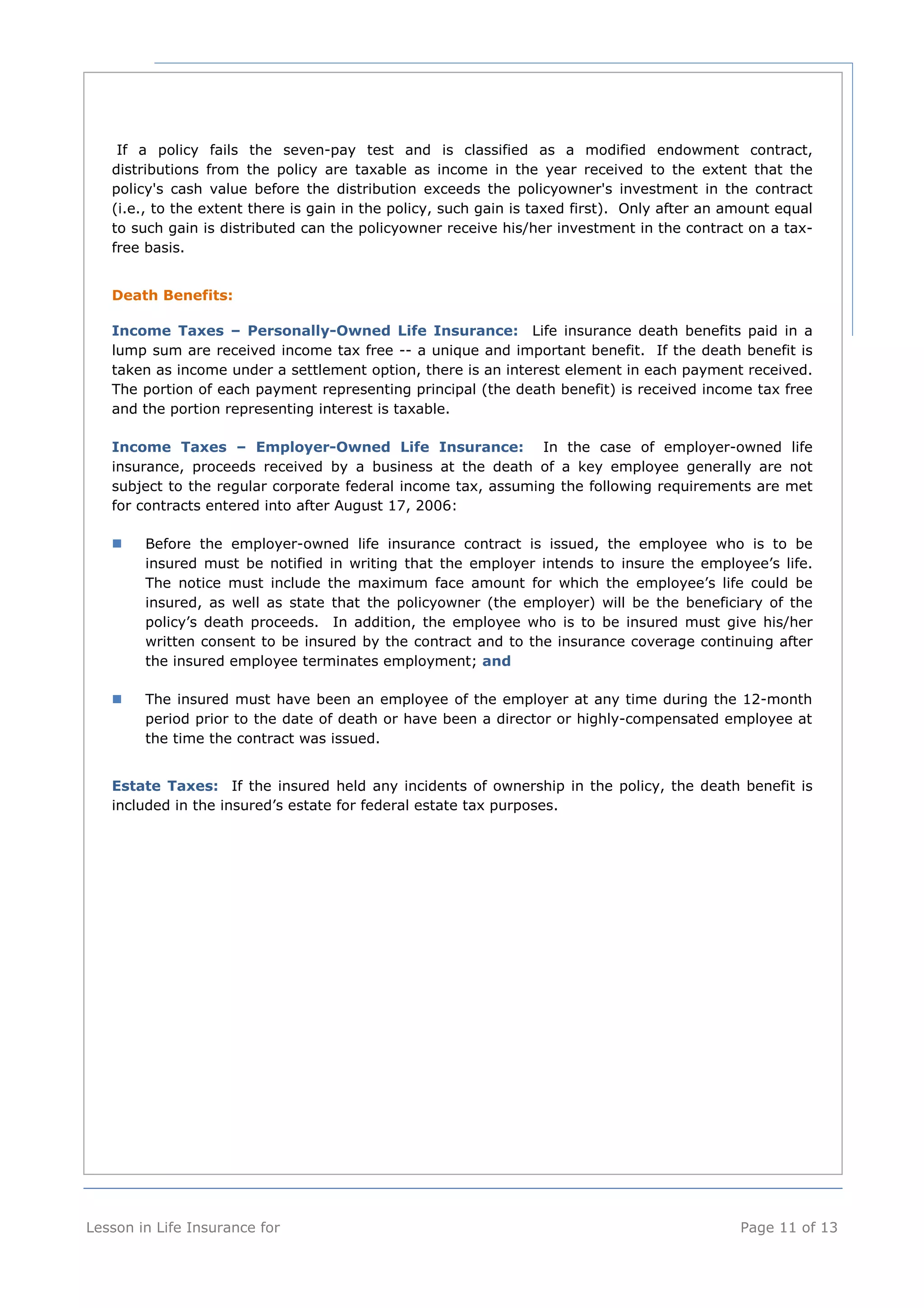 If a policy fails the seven-pay test and is classified as a modified endowment contract, 
distributions from the policy are taxable as income in the year received to the extent that the 
policy's cash value before the distribution exceeds the policyowner's investment in the contract 
(i.e., to the extent there is gain in the policy, such gain is taxed first). Only after an amount equal 
to such gain is distributed can the policyowner receive his/her investment in the contract on a tax-free 
basis. 
Death Benefits: 
Income Taxes – Personally-Owned Life Insurance: Life insurance death benefits paid in a 
lump sum are received income tax free -- a unique and important benefit. If the death benefit is 
taken as income under a settlement option, there is an interest element in each payment received. 
The portion of each payment representing principal (the death benefit) is received income tax free 
and the portion representing interest is taxable. 
Income Taxes – Employer-Owned Life Insurance: In the case of employer-owned life 
insurance, proceeds received by a business at the death of a key employee generally are not 
subject to the regular corporate federal income tax, assuming the following requirements are met 
for contracts entered into after August 17, 2006: 
 Before the employer-owned life insurance contract is issued, the employee who is to be 
insured must be notified in writing that the employer intends to insure the employee’s life. 
The notice must include the maximum face amount for which the employee’s life could be 
insured, as well as state that the policyowner (the employer) will be the beneficiary of the 
policy’s death proceeds. In addition, the employee who is to be insured must give his/her 
written consent to be insured by the contract and to the insurance coverage continuing after 
the insured employee terminates employment; and 
 The insured must have been an employee of the employer at any time during the 12-month 
period prior to the date of death or have been a director or highly-compensated employee at 
the time the contract was issued. 
Estate Taxes: If the insured held any incidents of ownership in the policy, the death benefit is 
included in the insured’s estate for federal estate tax purposes. 
Lesson in Life Insurance for Page 11 of 13 
 