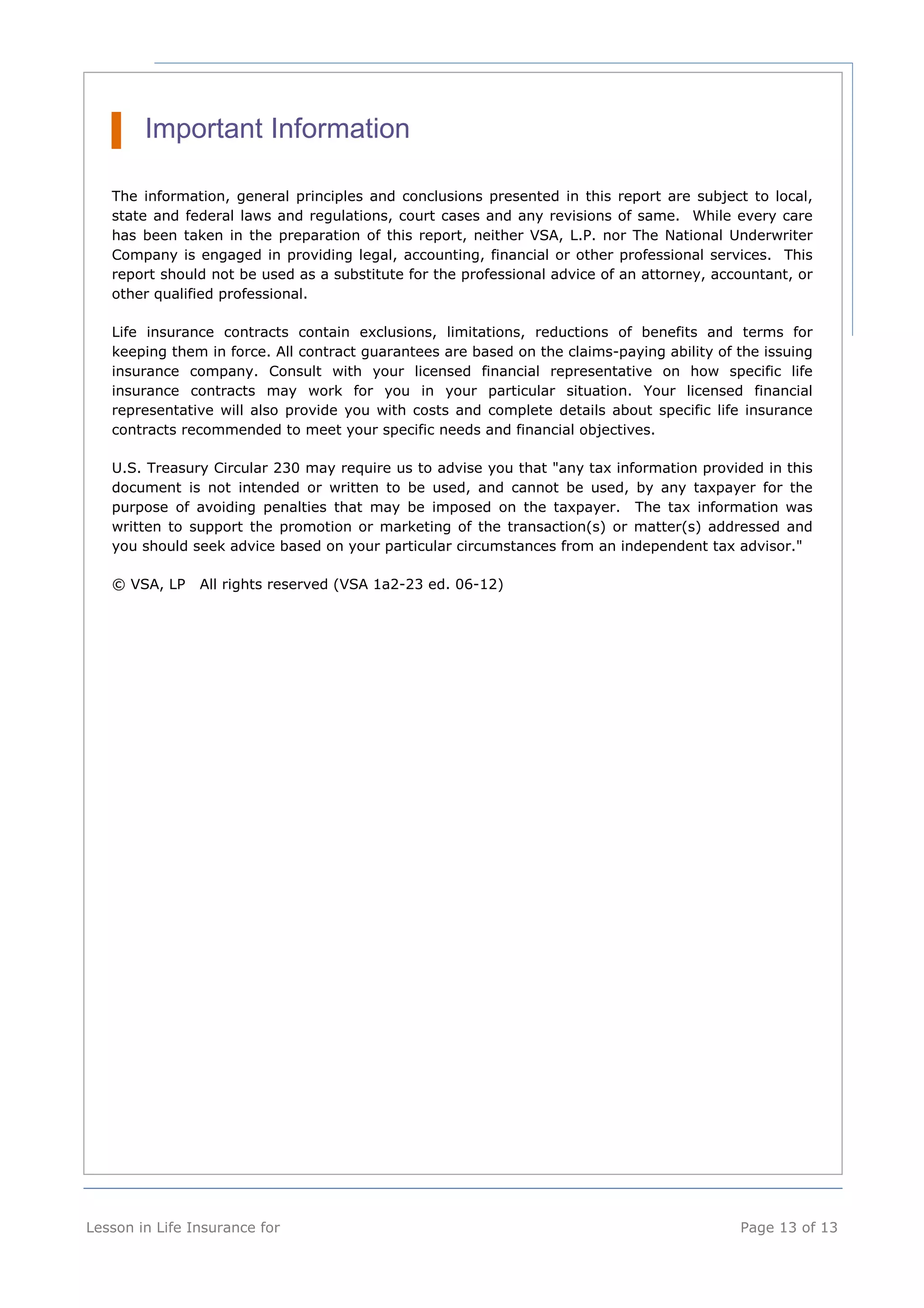 Important Information 
The information, general principles and conclusions presented in this report are subject to local, 
state and federal laws and regulations, court cases and any revisions of same. While every care 
has been taken in the preparation of this report, neither VSA, L.P. nor The National Underwriter 
Company is engaged in providing legal, accounting, financial or other professional services. This 
report should not be used as a substitute for the professional advice of an attorney, accountant, or 
other qualified professional. 
Life insurance contracts contain exclusions, limitations, reductions of benefits and terms for 
keeping them in force. All contract guarantees are based on the claims-paying ability of the issuing 
insurance company. Consult with your licensed financial representative on how specific life 
insurance contracts may work for you in your particular situation. Your licensed financial 
representative will also provide you with costs and complete details about specific life insurance 
contracts recommended to meet your specific needs and financial objectives. 
U.S. Treasury Circular 230 may require us to advise you that "any tax information provided in this 
document is not intended or written to be used, and cannot be used, by any taxpayer for the 
purpose of avoiding penalties that may be imposed on the taxpayer. The tax information was 
written to support the promotion or marketing of the transaction(s) or matter(s) addressed and 
you should seek advice based on your particular circumstances from an independent tax advisor." 
© VSA, LP All rights reserved (VSA 1a2-23 ed. 06-12) 
Lesson in Life Insurance for Page 13 of 13 
