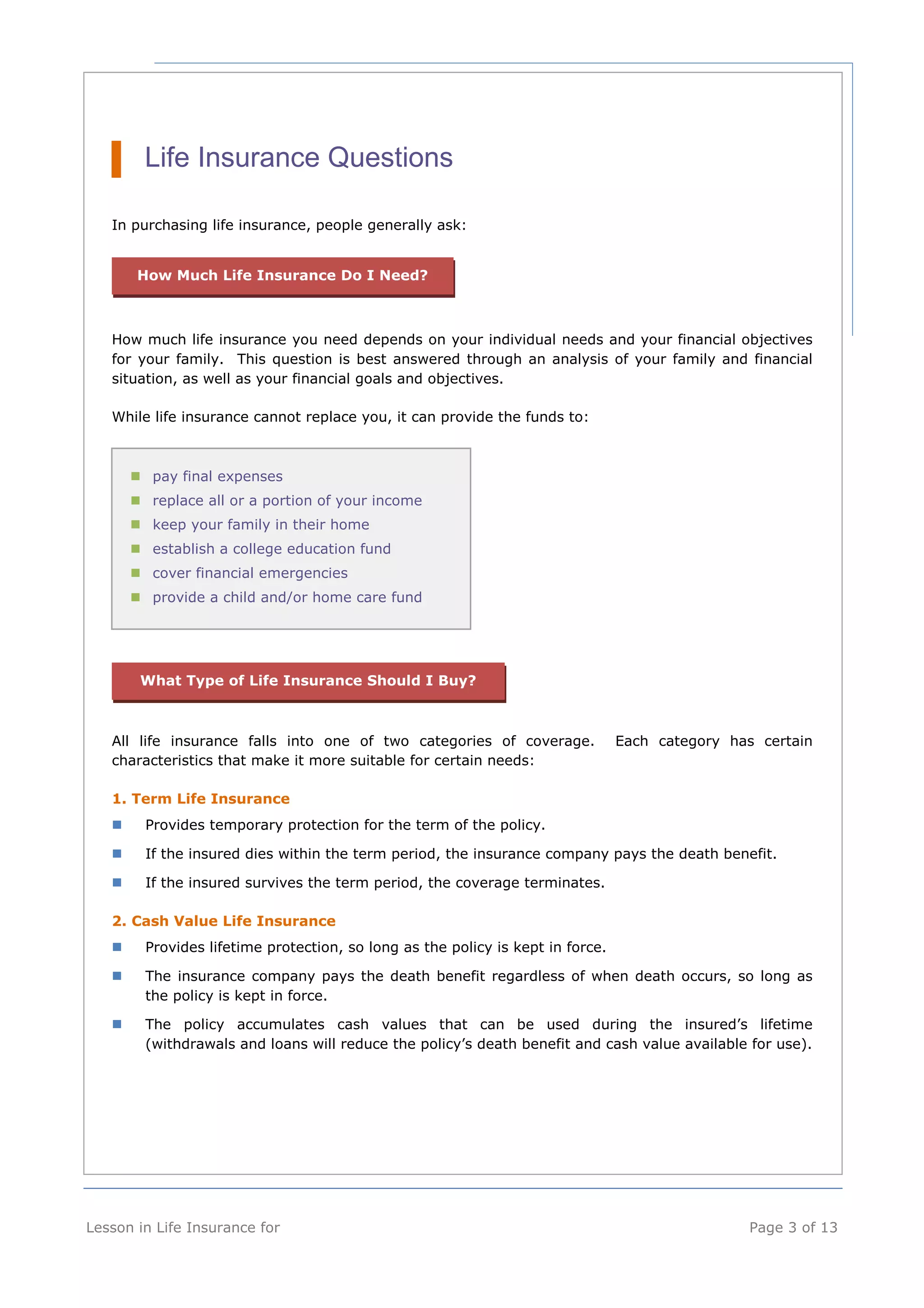 Life Insurance Questions 
In purchasing life insurance, people generally ask: 
How Much Life Insurance Do I Need? 
How much life insurance you need depends on your individual needs and your financial objectives 
for your family. This question is best answered through an analysis of your family and financial 
situation, as well as your financial goals and objectives. 
While life insurance cannot replace you, it can provide the funds to: 
pay final expenses 
replace all or a portion of your income 
keep your family in their home 
establish a college education fund 
cover financial emergencies 
provide a child and/or home care fund 
What Type of Life Insurance Should I Buy? 
All life insurance falls into one of two categories of coverage. Each category has certain 
characteristics that make it more suitable for certain needs: 
1. Term Life Insurance 
 Provides temporary protection for the term of the policy. 
 If the insured dies within the term period, the insurance company pays the death benefit. 
 If the insured survives the term period, the coverage terminates. 
2. Cash Value Life Insurance 
 Provides lifetime protection, so long as the policy is kept in force. 
 The insurance company pays the death benefit regardless of when death occurs, so long as 
the policy is kept in force. 
 The policy accumulates cash values that can be used during the insured’s lifetime 
(withdrawals and loans will reduce the policy’s death benefit and cash value available for use). 
Lesson in Life Insurance for Page 3 of 13 
 