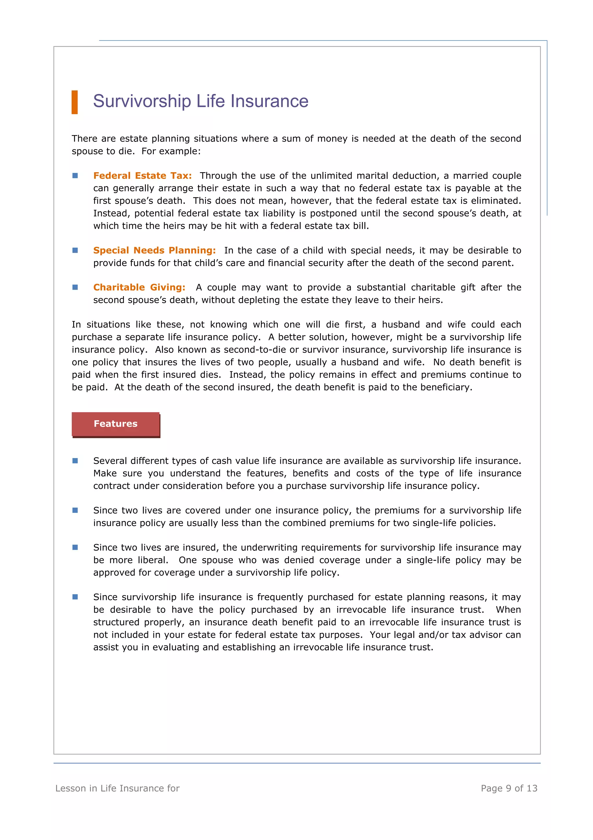 Survivorship Life Insurance 
There are estate planning situations where a sum of money is needed at the death of the second 
spouse to die. For example: 
 Federal Estate Tax: Through the use of the unlimited marital deduction, a married couple 
can generally arrange their estate in such a way that no federal estate tax is payable at the 
first spouse’s death. This does not mean, however, that the federal estate tax is eliminated. 
Instead, potential federal estate tax liability is postponed until the second spouse’s death, at 
which time the heirs may be hit with a federal estate tax bill. 
 Special Needs Planning: In the case of a child with special needs, it may be desirable to 
provide funds for that child’s care and financial security after the death of the second parent. 
 Charitable Giving: A couple may want to provide a substantial charitable gift after the 
second spouse’s death, without depleting the estate they leave to their heirs. 
In situations like these, not knowing which one will die first, a husband and wife could each 
purchase a separate life insurance policy. A better solution, however, might be a survivorship life 
insurance policy. Also known as second-to-die or survivor insurance, survivorship life insurance is 
one policy that insures the lives of two people, usually a husband and wife. No death benefit is 
paid when the first insured dies. Instead, the policy remains in effect and premiums continue to 
be paid. At the death of the second insured, the death benefit is paid to the beneficiary. 
Features 
 Several different types of cash value life insurance are available as survivorship life insurance. 
Make sure you understand the features, benefits and costs of the type of life insurance 
contract under consideration before you a purchase survivorship life insurance policy. 
 Since two lives are covered under one insurance policy, the premiums for a survivorship life 
insurance policy are usually less than the combined premiums for two single-life policies. 
 Since two lives are insured, the underwriting requirements for survivorship life insurance may 
be more liberal. One spouse who was denied coverage under a single-life policy may be 
approved for coverage under a survivorship life policy. 
 Since survivorship life insurance is frequently purchased for estate planning reasons, it may 
be desirable to have the policy purchased by an irrevocable life insurance trust. When 
structured properly, an insurance death benefit paid to an irrevocable life insurance trust is 
not included in your estate for federal estate tax purposes. Your legal and/or tax advisor can 
assist you in evaluating and establishing an irrevocable life insurance trust. 
Lesson in Life Insurance for Page 9 of 13 
 