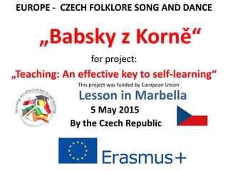 Lesson in Marbella
„Teaching: An effective key to self-learning“
5 May 2015
By the Czech Republic
EUROPE - CZECH FOLKLORE SONG AND DANCE
„Babsky z Korně“
for project:
This project was funded by European Union.
 