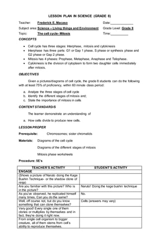 LESSON PLAN IN SCIENCE (GRADE 8)
Teacher: Frederick E. Macaso Date:_____________
Subject area:Science – Living things and Environment Grade Level: Grade 8
Topic: The cell cycle- Mitosis Time:__________
CONCEPTS
 Cell cycle has three stages: Interphase, mitosis and cytokinesis
 Interphase has three parts: G1 or Gap 1 phase, S phase or synthesis phase and
G2 phase or Gap 2 phase.
 Mitosis has 4 phases: Prophase, Metaphase, Anaphase and Telophase.
 Cytokinesis is the division of cytoplasm to form two daughter cells immediately
after mitosis.
OBJECTIVES
Given a pictures/diagrams of cell cycle, the grade 8 students can do the following
with at least 75% of proficiency, within 60 minute class period:
a. Analyze the three stages of cell cycle
b. Identify the different stages of mitosis and;
c. State the importance of mitosis in cells
CONTENT STANDARD/S
The learner demonstrate an understanding of
a. How cells divide to produce new cells.
LESSON PROPER
Prerequisite: Chromosomes; sister chromatids
Materials: Diagrams of the cell cycle
Diagrams of the different stages of mitosis
Mitosis phase worksheets
Procedure: 5E’s
TEACHER’S ACTIVITY STUDENT’S ACTIVITY
ENGAGE
(Shows a picture of Naruto doing the Kage
Bushin Technique- or the shadow clone of
ninja)
Are you familiar with this picture? Who is
in the picture?
Naruto! Doing the kage bushin technique
As you’ve observed, he replicated himself
many times. Can you do the same?
No.
Well, off course not, but do you know
something that can clone themselves?
Cells (answers may vary)
Very good! Every single one of them
clones or multiplies by themselves and in
fact, they’re doing it right now.
From single cell organism to bigger
creature, all of them stems from cell’s
ability to reproduce themselves.
 