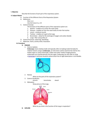 I. Objective
Describe the function of each part of the respiratory system.
II. Subject Matter
A. Function of the Different Parts of the Respiratory System
B. References:
PELC I.2.2
Into the Future 5, p. 19
C. Science Concept:
The functions of the different parts of the respiratory system are:
1. Nostrils – enables air to enter the nasal cavity
2. Pharynx – enables air from the nasal cavity to enter the trachea
3. Larynx – produces sounds
4. Trachea – enables air to get to the lungs
5. Bronchioles – allow for the exchange of oxygen and carbon dioxide
6. Lungs– filter and purifies air
D. Science Processes: observing, identifying
E. Materials: charts, activity sheet, illustration
III. Procedure
A. ENGAGE
1. Science Updates
Endoscopy means looking inside and typically refers to looking inside the body for
medical reasons using an endoscope, an instrument used to examine the interior of a
hollow organ or cavity of the body. Unlike most other medical imaging devices,
endoscopes are inserted directly into the organ. Endoscopy can also refer to using
a borescope in technical situations where direct line of-sight observation is not feasible.
2. Review
What are the parts of the respiratory system?
3. Science Vocabulary
bronchi bronchioles alveoli
4. Motivation
Show picture of the lungs.
What do you think is the function of the lungs in respiration?
B. EXPLORE
 