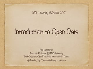 Introduction to Open Data
Irina Radchenko,
Associate Professor @ ITMO University, 
Chief Organiser, Open Knowledge International - Russia 
@iRadche, http://www.datadrivenjournalism.ru
CESL, University of Arizona, 2017
 