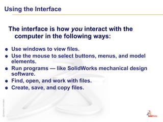 Using the InterfaceThe interface is how you interact with the computer in the following ways:Use windows to view files.Use the mouse to select buttons, menus, and model elements.Run programs — like SolidWorks mechanical design software.Find, open, and work with files.Create, save, and copy files.