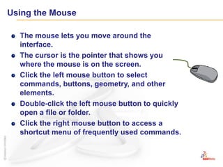 Using the MouseThe mouse lets you move around the interface.The cursor is the pointer that shows you where the mouse is on the screen.Click the left mouse button to select commands, buttons, geometry, and other elements.Double-click the left mouse button to quickly open a file or folder.Click the right mouse button to access a shortcut menu of frequently used commands.