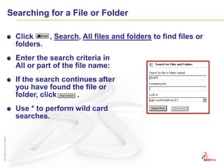 Searching for a File or FolderClick        , Search, All files and folders to find files or folders.Enter the search criteria in All or part of the file name:If the search continues after you have found the file or folder, click          .Use * to perform wild card searches.