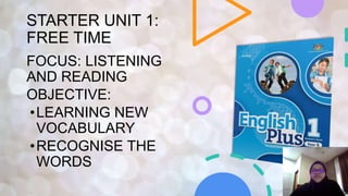 STARTER UNIT 1:
FREE TIME
FOCUS: LISTENING
AND READING
OBJECTIVE:
•LEARNING NEW
VOCABULARY
•RECOGNISE THE
WORDS
 