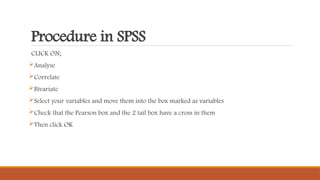 Procedure in SPSS
CLICK ON;
Analyse
Correlate
Bivariate
Select your variables and move them into the box marked as variables
Check that the Pearson box and the 2 tail box have a cross in them
Then click OK
 