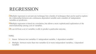 REGRESSION
Multiple regression is not just one technique but a family of techniques that can be used to explore
the relationship between one continuous dependent variable and a number of independent
variables or predictors.
Multiple regression is based on correlation, but allows a more sophisticated exploration of the
interrelationship among a set of variables.
It can tell how a set of variables is able to predict a particular outcome.
TYPES;
1) Linear –between two variables (1 independent variable, 1 dependent variable)
2) Multiple- between more than two variables (2 or more independent variables, 1 dependent
variable)
 