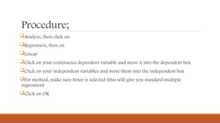 Procedure;
Analyze, then click on
Regression, then on
Linear
Click on your continuous dependent variable and move it into the dependent box
Click on your independent variables and move them into the independent box
For method, make sure Enter is selected (this will give you standard multiple
regression)
Click on OK
 