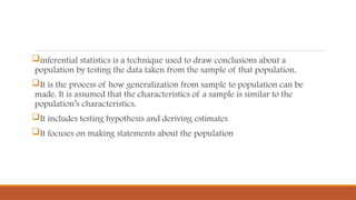 inferential statistics is a technique used to draw conclusions about a
population by testing the data taken from the sample of that population.
It is the process of how generalization from sample to population can be
made. It is assumed that the characteristics of a sample is similar to the
population’s characteristics.
It includes testing hypothesis and deriving estimates
It focuses on making statements about the population
 